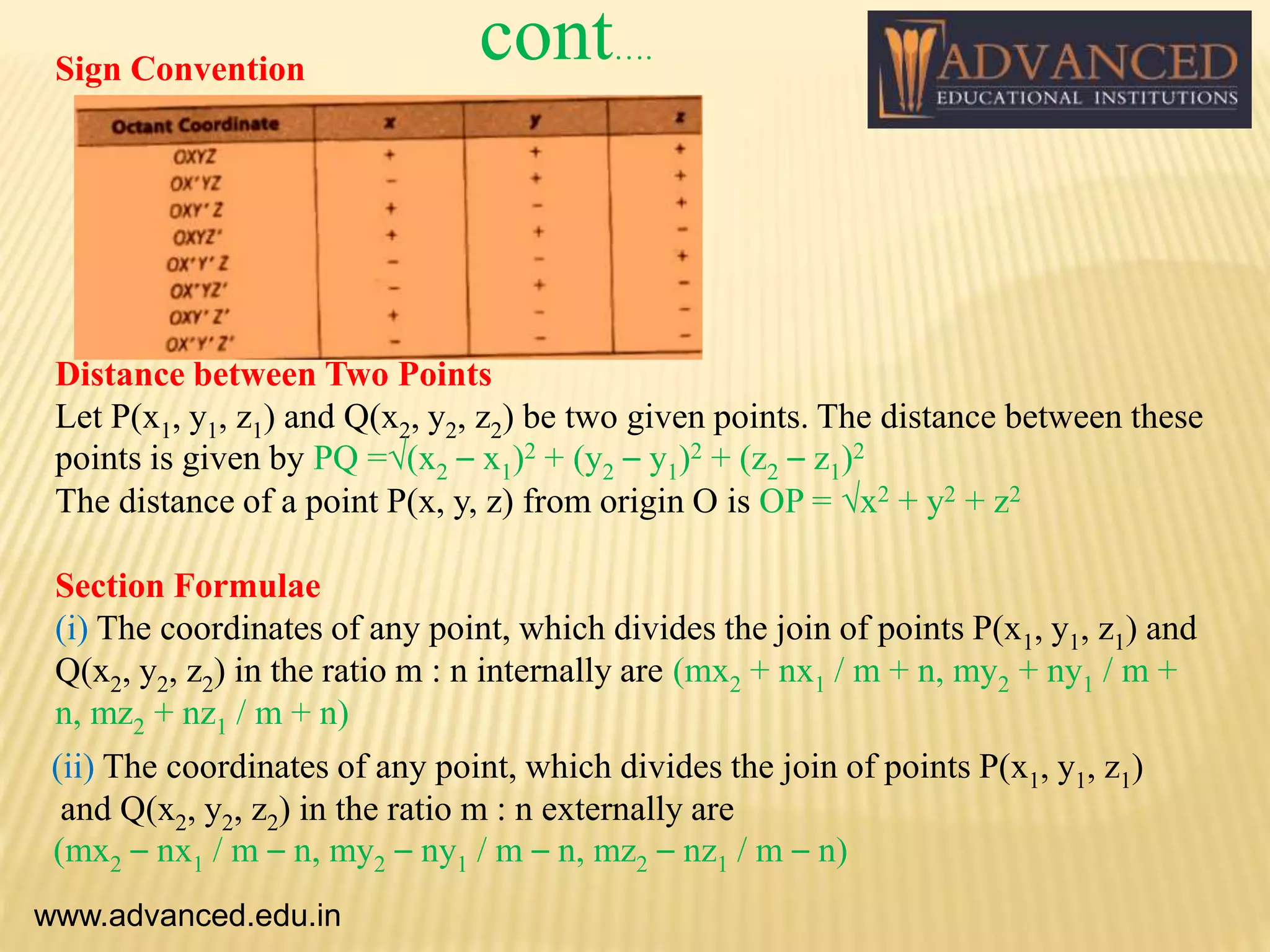 Distance between Two Points
Let P(x1, y1, z1) and Q(x2, y2, z2) be two given points. The distance between these
points is given by PQ =√(x2 – x1)2 + (y2 – y1)2 + (z2 – z1)2
The distance of a point P(x, y, z) from origin O is OP = √x2 + y2 + z2
Section Formulae
(i) The coordinates of any point, which divides the join of points P(x1, y1, z1) and
Q(x2, y2, z2) in the ratio m : n internally are (mx2 + nx1 / m + n, my2 + ny1 / m +
n, mz2 + nz1 / m + n)
(ii) The coordinates of any point, which divides the join of points P(x1, y1, z1)
and Q(x2, y2, z2) in the ratio m : n externally are
(mx2 – nx1 / m – n, my2 – ny1 / m – n, mz2 – nz1 / m – n)
www.advanced.edu.in
Sign Convention
cont….
 