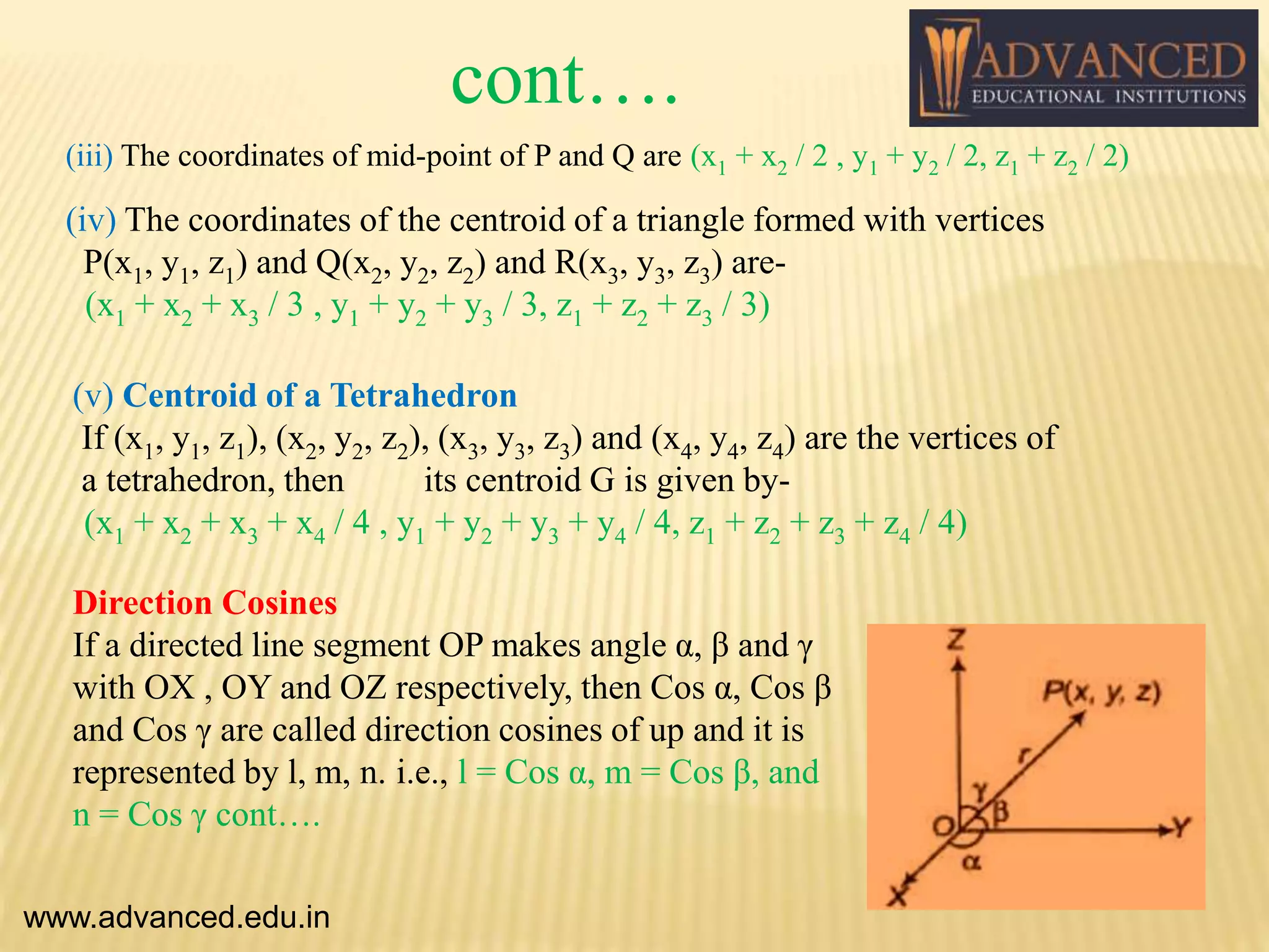 (iv) The coordinates of the centroid of a triangle formed with vertices
P(x1, y1, z1) and Q(x2, y2, z2) and R(x3, y3, z3) are-
(x1 + x2 + x3 / 3 , y1 + y2 + y3 / 3, z1 + z2 + z3 / 3)
(v) Centroid of a Tetrahedron
If (x1, y1, z1), (x2, y2, z2), (x3, y3, z3) and (x4, y4, z4) are the vertices of
a tetrahedron, then its centroid G is given by-
(x1 + x2 + x3 + x4 / 4 , y1 + y2 + y3 + y4 / 4, z1 + z2 + z3 + z4 / 4)
Direction Cosines
If a directed line segment OP makes angle α, β and γ
with OX , OY and OZ respectively, then Cos α, Cos β
and Cos γ are called direction cosines of up and it is
represented by l, m, n. i.e., l = Cos α, m = Cos β, and
n = Cos γ cont….
(iii) The coordinates of mid-point of P and Q are (x1 + x2 / 2 , y1 + y2 / 2, z1 + z2 / 2)
www.advanced.edu.in
cont….
 