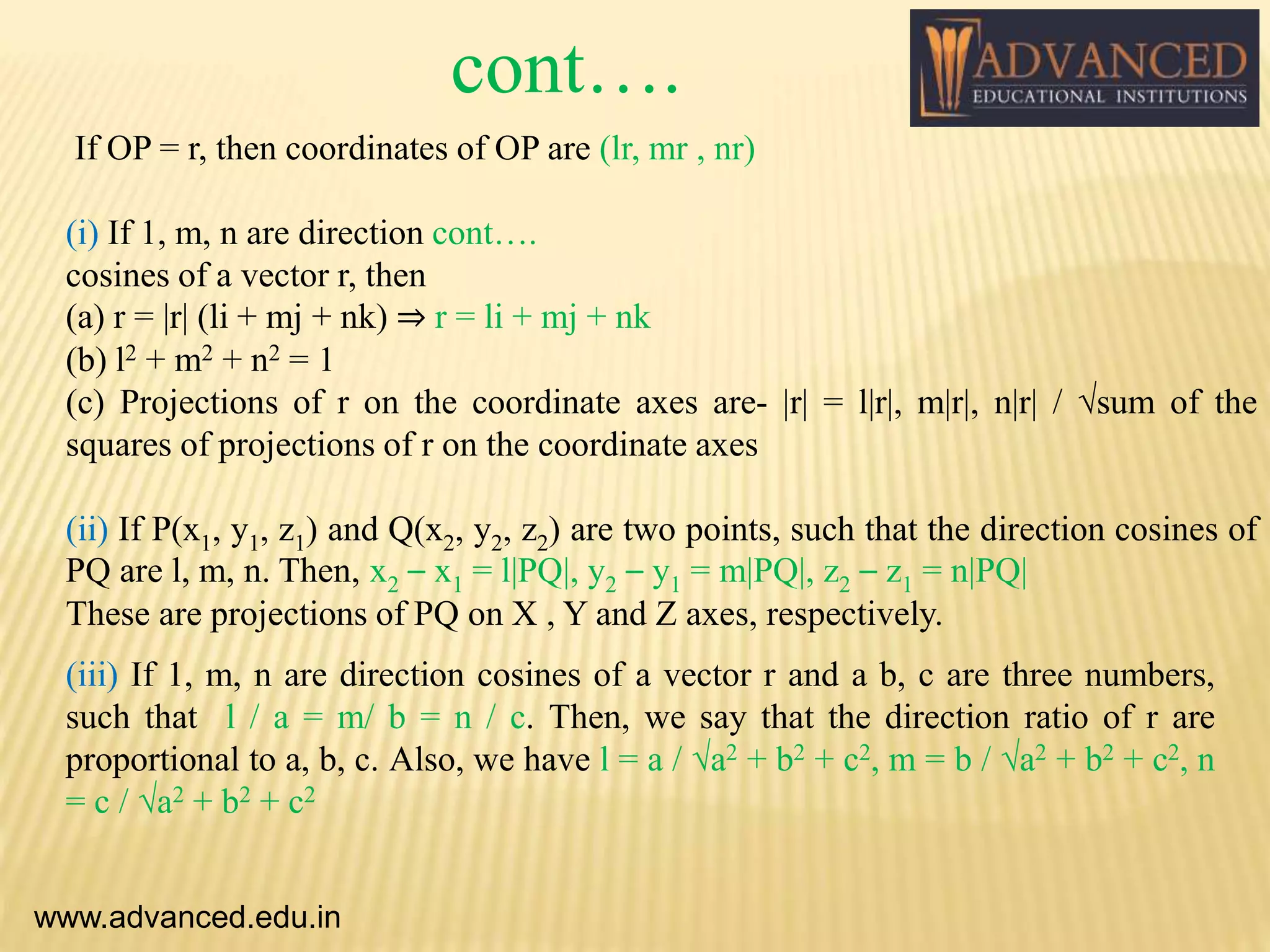 If OP = r, then coordinates of OP are (lr, mr , nr)
(i) If 1, m, n are direction cont….
cosines of a vector r, then
(a) r = |r| (li + mj + nk) ⇒ r = li + mj + nk
(b) l2 + m2 + n2 = 1
(c) Projections of r on the coordinate axes are- |r| = l|r|, m|r|, n|r| / √sum of the
squares of projections of r on the coordinate axes
(ii) If P(x1, y1, z1) and Q(x2, y2, z2) are two points, such that the direction cosines of
PQ are l, m, n. Then, x2 – x1 = l|PQ|, y2 – y1 = m|PQ|, z2 – z1 = n|PQ|
These are projections of PQ on X , Y and Z axes, respectively.
www.advanced.edu.in
(iii) If 1, m, n are direction cosines of a vector r and a b, c are three numbers,
such that l / a = m/ b = n / c. Then, we say that the direction ratio of r are
proportional to a, b, c. Also, we have l = a / √a2 + b2 + c2, m = b / √a2 + b2 + c2, n
= c / √a2 + b2 + c2
cont….
 