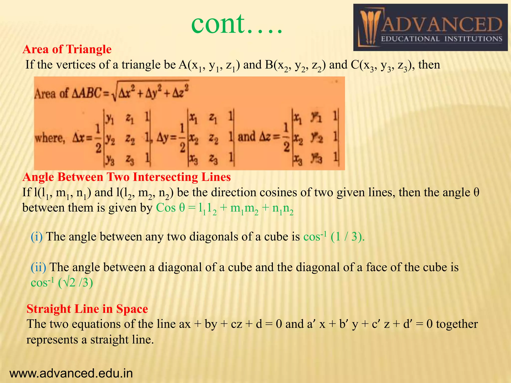 Area of Triangle
If the vertices of a triangle be A(x1, y1, z1) and B(x2, y2, z2) and C(x3, y3, z3), then
Angle Between Two Intersecting Lines
If l(l1, m1, n1) and l(l2, m2, n2) be the direction cosines of two given lines, then the angle θ
between them is given by Cos θ = l112 + m1m2 + n1n2
(i) The angle between any two diagonals of a cube is cos-1 (1 / 3).
(ii) The angle between a diagonal of a cube and the diagonal of a face of the cube is
cos-1 (√2 /3)
Straight Line in Space
The two equations of the line ax + by + cz + d = 0 and a’ x + b’ y + c’ z + d’ = 0 together
represents a straight line.
www.advanced.edu.in
cont….
 