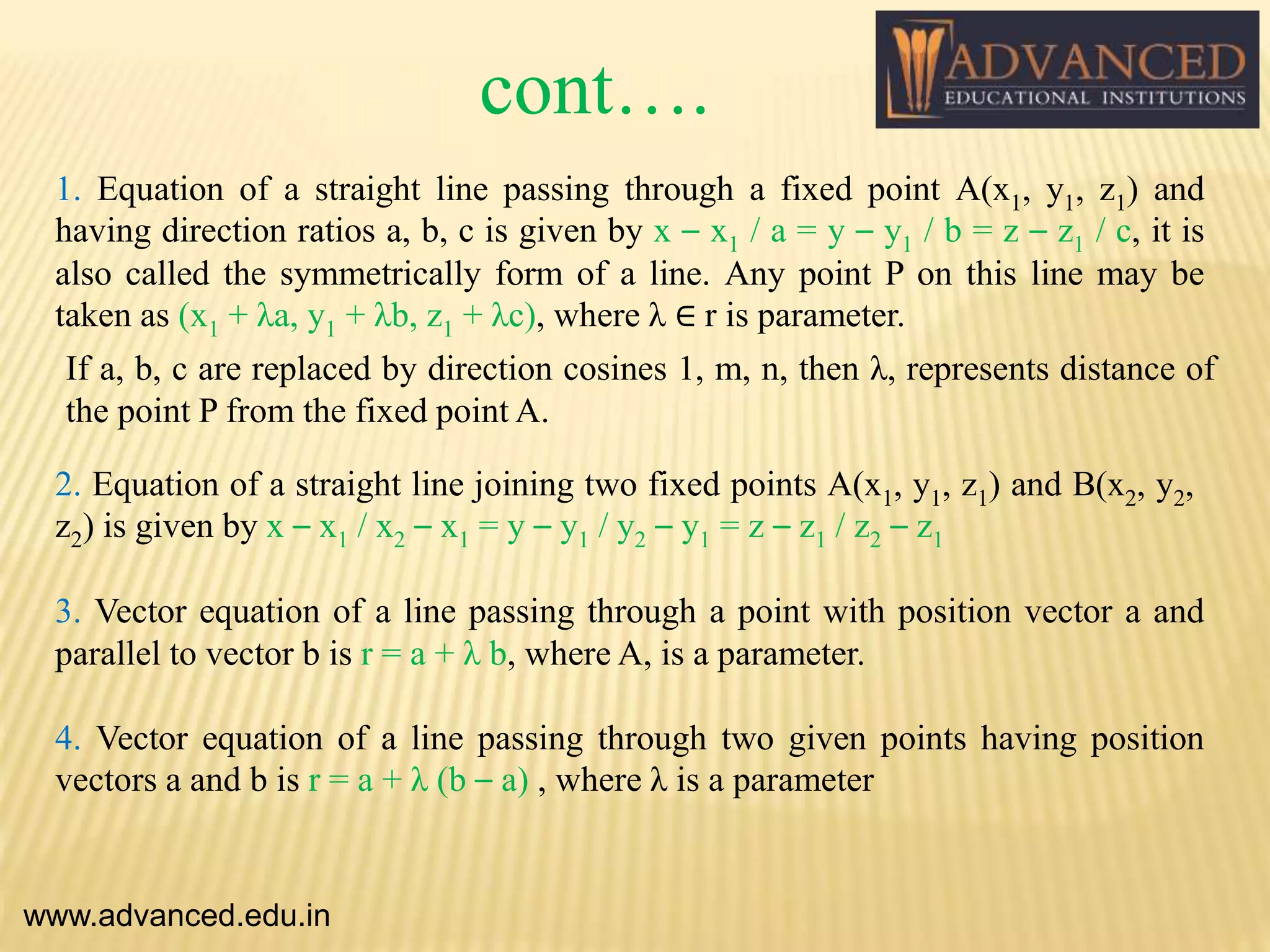 1. Equation of a straight line passing through a fixed point A(x1, y1, z1) and
having direction ratios a, b, c is given by x – x1 / a = y – y1 / b = z – z1 / c, it is
also called the symmetrically form of a line. Any point P on this line may be
taken as (x1 + λa, y1 + λb, z1 + λc), where λ ∈ r is parameter.
If a, b, c are replaced by direction cosines 1, m, n, then λ, represents distance of
the point P from the fixed point A.
www.advanced.edu.in
2. Equation of a straight line joining two fixed points A(x1, y1, z1) and B(x2, y2,
z2) is given by x – x1 / x2 – x1 = y – y1 / y2 – y1 = z – z1 / z2 – z1
3. Vector equation of a line passing through a point with position vector a and
parallel to vector b is r = a + λ b, where A, is a parameter.
4. Vector equation of a line passing through two given points having position
vectors a and b is r = a + λ (b – a) , where λ is a parameter
cont….
 