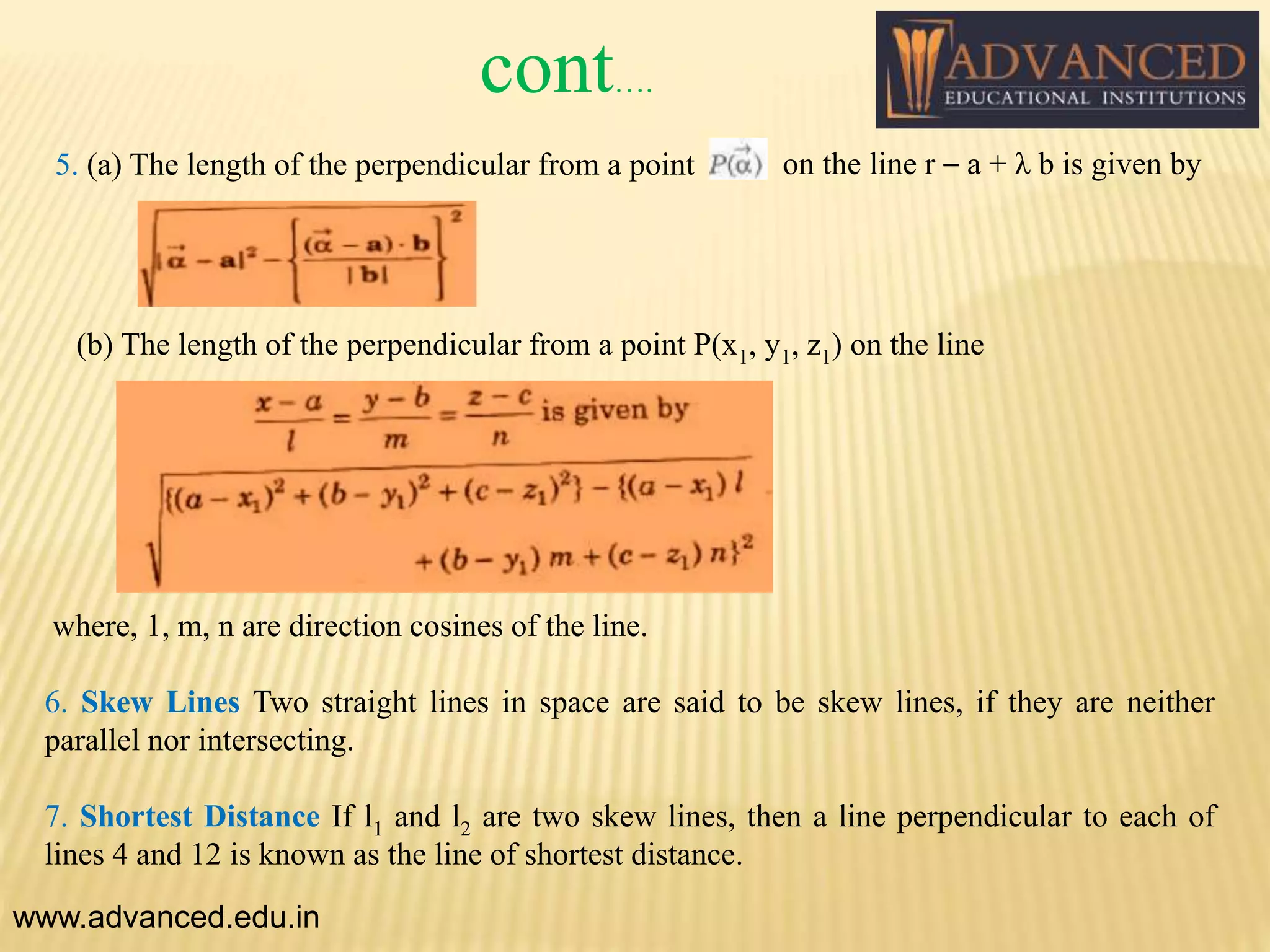 5. (a) The length of the perpendicular from a point on the line r – a + λ b is given by
(b) The length of the perpendicular from a point P(x1, y1, z1) on the line
where, 1, m, n are direction cosines of the line.
6. Skew Lines Two straight lines in space are said to be skew lines, if they are neither
parallel nor intersecting.
7. Shortest Distance If l1 and l2 are two skew lines, then a line perpendicular to each of
lines 4 and 12 is known as the line of shortest distance.
www.advanced.edu.in
cont….
 