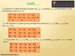 (ii) Equation of a plane through two points A(x1, y1, z1) and B(x2, y2, z2) and parallel to a line
with direction ratios a, b, c is
(iii) The Equation of a plane passing through three points A(x1, y1, z1), B(x2, y2, z2) and
C(x3, y3, z3) is,
www.advanced.edu.in
(iv) Four points A(x1, y1, z1), B(x2, y2, z2), C(x3, y3, z3) and D(x4, y4, z4) are coplanar if and
only if
cont….
 