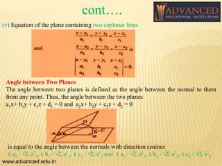 (v) Equation of the plane containing two coplanar lines
Angle between Two Planes
The angle between two planes is defined as the angle between the normal to them
from any point. Thus, the angle between the two planes
a1x+ b1y + c1z + d1 = 0 and a2x+ b2y + c2z + d2 = 0
is equal to the angle between the normals with direction cosines
± a1 / √Σ a2
1, ± b1 / √Σ a2
1, ± c1 / √Σ a2
1 and ± a2 / √Σ a2
2, ± b2 / √Σ a2
2, ± c2 / √Σ a2
2
www.advanced.edu.in
cont….
 