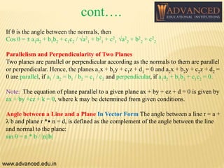 If θ is the angle between the normals, then
Cos θ = ± a1a2 + b1b2 + c1c2 / √a2
1 + b2
1 + c2
1 √a2
2 + b2
2 + c2
2
Parallelism and Perpendicularity of Two Planes
Two planes are parallel or perpendicular according as the normals to them are parallel
or perpendicular. Hence, the planes a1x + b1y + c1z + d1 = 0 and a2x + b2y + c2z + d2 =
0 are parallel, if a1 / a2 = b1 / b2 = c1 / c2 and perpendicular, if a1a2 + b1b2 + c1c2 = 0.
Note: The equation of plane parallel to a given plane ax + by + cz + d = 0 is given by
ax + by +cz + k = 0, where k may be determined from given conditions.
Angle between a Line and a Plane In Vector Form The angle between a line r = a +
λ b and plane r *• n = d, is defined as the complement of the angle between the line
and normal to the plane:
sin θ = n * b / |n||b|
www.advanced.edu.in
cont….
 