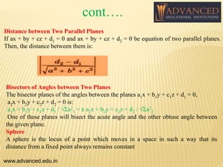 Distance between Two Parallel Planes
If ax + by + cz + d1 = 0 and ax + by + cz + d2 = 0 be equation of two parallel planes.
Then, the distance between them is:
Bisectors of Angles between Two Planes
The bisector planes of the angles between the planes a1x + b1y + c1z + d1 = 0,
a2x + b2y + c2z + d2 = 0 is:
a1x + b1y + c1z + d1 / √Σa2
1 = ± a2x + b2y + c2z + d2 / √Σa2
2
One of these planes will bisect the acute angle and the other obtuse angle between
the given plane.
Sphere
A sphere is the locus of a point which moves in a space in such a way that its
distance from a fixed point always remains constant
www.advanced.edu.in
cont….
 