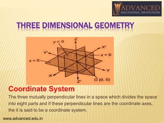 THREE DIMENSIONAL GEOMETRY
Coordinate System
The three mutually perpendicular lines in a space which divides the space
into eight parts and if these perpendicular lines are the coordinate axes,
the it is said to be a coordinate system.
www.advanced.edu.in
 