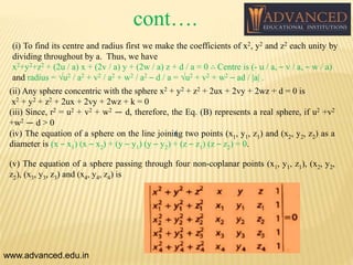 (i) To find its centre and radius first we make the coefficients of x2, y2 and z2 each unity by
dividing throughout by a. Thus, we have
x2+y2+z2 + (2u / a) x + (2v / a) y + (2w / a) z + d / a = 0 ∴ Centre is (- u / a, – v / a, – w / a)
and radius = √u2 / a2 + v2 / a2 + w2 / a2 – d / a = √u2 + v2 + w2 – ad / |a| .
www.advanced.edu.in
(
(ii) Any sphere concentric with the sphere x2 + y2 + z2 + 2ux + 2vy + 2wz + d = 0 is
x2 + y2 + z2 + 2ux + 2vy + 2wz + k = 0
(iii) Since, r2 = u2 + v2 + w2 — d, therefore, the Eq. (B) represents a real sphere, if u2 +v2
+w2 — d > 0
(iv) The equation of a sphere on the line joining two points (x1, y1, z1) and (x2, y2, z2) as a
diameter is (x – x1) (x – x2) + (y – y1) (y – y2) + (z – z1) (z – z2) = 0.
(v) The equation of a sphere passing through four non-coplanar points (x1, y1, z1), (x2, y2,
z2), (x3, y3, z3) and (x4, y4, z4) is
cont….
 