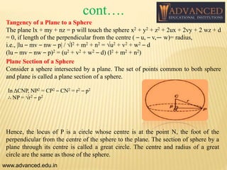 Tangency of a Plane to a Sphere
The plane lx + my + nz = p will touch the sphere x2 + y2 + z2 + 2ux + 2vy + 2 wz + d
= 0, if length of the perpendicular from the centre ( – u, – v,— w)= radius,
i.e., |lu – mv – nw – p| / √l2 + m2 + n2 = √u2 + v2 + w2 – d
(lu – mv – nw – p)2 = (u2 + v2 + w2 – d) (l2 + m2 + n2)
Plane Section of a Sphere
Consider a sphere intersected by a plane. The set of points common to both sphere
and plane is called a plane section of a sphere.
www.advanced.edu.in
In ΔCNP, NP2 = CP2 – CN2 = r2 – p2
∴ NP = √r2 – p2
Hence, the locus of P is a circle whose centre is at the point N, the foot of the
perpendicular from the centre of the sphere to the plane. The section of sphere by a
plane through its centre is called a great circle. The centre and radius of a great
circle are the same as those of the sphere.
cont….
 