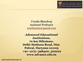 Urmila Bhardwaj
Assistant Professor
urmilaaitm@gmail.com
Advanced Educational
Institutions,
70 km Milestone,
Delhi-Mathura Road, Dist.
Palwal, Haryana-121105
+91–1275–398400, 302222
www.advance.edu.in
www.advanced.edu.in
 
