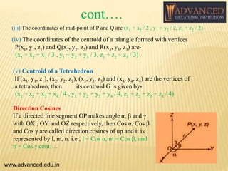 (iv) The coordinates of the centroid of a triangle formed with vertices
P(x1, y1, z1) and Q(x2, y2, z2) and R(x3, y3, z3) are-
(x1 + x2 + x3 / 3 , y1 + y2 + y3 / 3, z1 + z2 + z3 / 3)
(v) Centroid of a Tetrahedron
If (x1, y1, z1), (x2, y2, z2), (x3, y3, z3) and (x4, y4, z4) are the vertices of
a tetrahedron, then its centroid G is given by-
(x1 + x2 + x3 + x4 / 4 , y1 + y2 + y3 + y4 / 4, z1 + z2 + z3 + z4 / 4)
Direction Cosines
If a directed line segment OP makes angle α, β and γ
with OX , OY and OZ respectively, then Cos α, Cos β
and Cos γ are called direction cosines of up and it is
represented by l, m, n. i.e., l = Cos α, m = Cos β, and
n = Cos γ cont….
(iii) The coordinates of mid-point of P and Q are (x1 + x2 / 2 , y1 + y2 / 2, z1 + z2 / 2)
www.advanced.edu.in
cont….
 