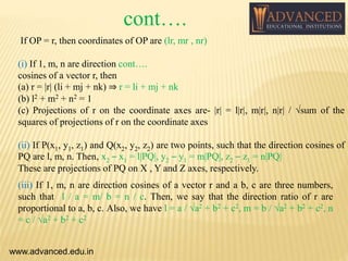 If OP = r, then coordinates of OP are (lr, mr , nr)
(i) If 1, m, n are direction cont….
cosines of a vector r, then
(a) r = |r| (li + mj + nk) ⇒ r = li + mj + nk
(b) l2 + m2 + n2 = 1
(c) Projections of r on the coordinate axes are- |r| = l|r|, m|r|, n|r| / √sum of the
squares of projections of r on the coordinate axes
(ii) If P(x1, y1, z1) and Q(x2, y2, z2) are two points, such that the direction cosines of
PQ are l, m, n. Then, x2 – x1 = l|PQ|, y2 – y1 = m|PQ|, z2 – z1 = n|PQ|
These are projections of PQ on X , Y and Z axes, respectively.
www.advanced.edu.in
(iii) If 1, m, n are direction cosines of a vector r and a b, c are three numbers,
such that l / a = m/ b = n / c. Then, we say that the direction ratio of r are
proportional to a, b, c. Also, we have l = a / √a2 + b2 + c2, m = b / √a2 + b2 + c2, n
= c / √a2 + b2 + c2
cont….
 