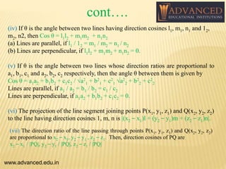 (iv) If θ is the angle between two lines having direction cosines l1, m1, n1 and 12,
m2, n2, then Cos θ = l1l2 + m1m2 + n1n2
(a) Lines are parallel, if l1 / 12 = m1 / m2 = n1 / n2
(b) Lines are perpendicular, if l1l2 + m1m2 + n1n2 = 0.
(v) If θ is the angle between two lines whose direction ratios are proportional to
a1, b1, c1 and a2, b2, c2 respectively, then the angle θ between them is given by
Cos θ = a1a2 + b1b2 + c1c2 / √a2
1 + b2
1 + c2
1 √a2
2 + b2
2 + c2
2
Lines are parallel, if a1 / a2 = b1 / b2 = c1 / c2
Lines are perpendicular, if a1a2 + b1b2 + c1c2 = 0.
(vi) The projection of the line segment joining points P(x1, y1, z1) and Q(x2, y2, z2)
to the line having direction cosines 1, m, n is |(x2 – x1)l + (y2 – y1)m + (z2 – z1)n|.
www.advanced.edu.in
(vii) The direction ratio of the line passing through points P(x1, y1, z1) and Q(x2, y2, z2)
are proportional to x2 – x1, y2 – y1 , z2 – z1. Then, direction cosines of PQ are
x2 – x1 / |PQ|, y2 – y1 / |PQ|, z2 – z1 / |PQ|
cont….
 