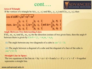 Area of Triangle
If the vertices of a triangle be A(x1, y1, z1) and B(x2, y2, z2) and C(x3, y3, z3), then
Angle Between Two Intersecting Lines
If l(l1, m1, n1) and l(l2, m2, n2) be the direction cosines of two given lines, then the angle θ
between them is given by Cos θ = l112 + m1m2 + n1n2
(i) The angle between any two diagonals of a cube is cos-1 (1 / 3).
(ii) The angle between a diagonal of a cube and the diagonal of a face of the cube is
cos-1 (√2 /3)
Straight Line in Space
The two equations of the line ax + by + cz + d = 0 and a’ x + b’ y + c’ z + d’ = 0 together
represents a straight line.
www.advanced.edu.in
cont….
 