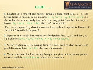 1. Equation of a straight line passing through a fixed point A(x1, y1, z1) and
having direction ratios a, b, c is given by x – x1 / a = y – y1 / b = z – z1 / c, it is
also called the symmetrically form of a line. Any point P on this line may be
taken as (x1 + λa, y1 + λb, z1 + λc), where λ ∈ r is parameter.
If a, b, c are replaced by direction cosines 1, m, n, then λ, represents distance of
the point P from the fixed point A.
www.advanced.edu.in
2. Equation of a straight line joining two fixed points A(x1, y1, z1) and B(x2, y2,
z2) is given by x – x1 / x2 – x1 = y – y1 / y2 – y1 = z – z1 / z2 – z1
3. Vector equation of a line passing through a point with position vector a and
parallel to vector b is r = a + λ b, where A, is a parameter.
4. Vector equation of a line passing through two given points having position
vectors a and b is r = a + λ (b – a) , where λ is a parameter
cont….
 