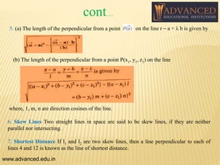 5. (a) The length of the perpendicular from a point on the line r – a + λ b is given by
(b) The length of the perpendicular from a point P(x1, y1, z1) on the line
where, 1, m, n are direction cosines of the line.
6. Skew Lines Two straight lines in space are said to be skew lines, if they are neither
parallel nor intersecting.
7. Shortest Distance If l1 and l2 are two skew lines, then a line perpendicular to each of
lines 4 and 12 is known as the line of shortest distance.
www.advanced.edu.in
cont….
 