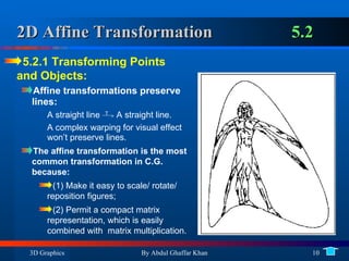 2D Affine Transformation 5.2 5.2.1 Transforming Points and Objects: Affine transformations preserve lines:  A straight line  T  >  A straight line. A complex warping for visual effect won’t preserve lines. The affine transformation is the most common transformation in C.G. because:  (1) Make it easy to scale/ rotate/ reposition figures;  (2) Permit a compact matrix representation, which is easily combined with  matrix multiplication. 