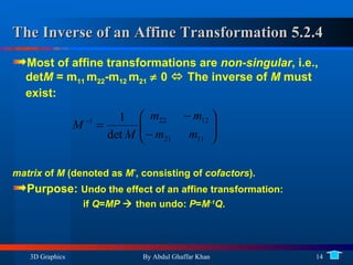 The Inverse of an Affine Transformation 5.2.4 Most of affine transformations are  non-singular , i.e., det M  = m 11  m 22 -m 12  m 21     0    The inverse of  M  must exist:  matrix  of  M  (denoted as  M * , consisting of  cofactors ). Purpose:  Undo the effect of an affine transformation:  if  Q = MP     then undo:  P = M -1 Q . 