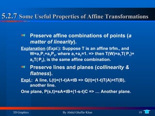5.2.7  Some Useful Properties of Affine Transformations Preserve affine combinations of points ( a matter of linearity ). Explanation  ( Expl. ): Suppose T is an affine trfm., and W=a 1 P 1 +a 2 P 2 , where a 1 +a 2 =1. => then T(W)=a 1 T(   P 1 )+ a 2 T(   P 2 ), is the same affine combination. Preserve lines and planes ( collinearity & flatness ). Expl. :  A line, L(t)=(1-t)A+tB => Q(t)=(1-t)T(A)+tT(B), another line. One plane, P(s,t)=sA+tB+(1-s-t)C => … Another plane. 