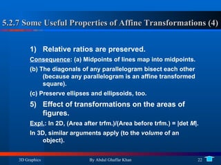 5.2.7 Some Useful Properties of Affine Transformations (4) Relative ratios are preserved. Consequence : (a) Midpoints of lines map into midpoints.  (b) The diagonals of any parallelogram bisect each other (because any parallelogram is an affine transformed square).  (c) Preserve ellipses and ellipsoids, too. Effect of transformations on the areas of figures. Expl. : In 2D, (Area after trfm.)/(Area before trfm.) = |det  M |. In 3D, similar arguments apply (to the  volume  of an object). 