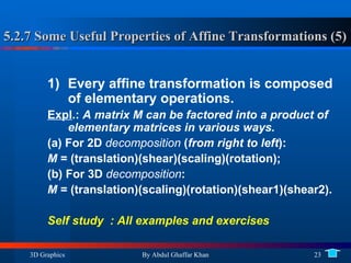 5.2.7 Some Useful Properties of Affine Transformations (5) Every affine transformation is composed of elementary operations. Expl .:  A matrix M can be factored into a product of elementary matrices in various ways. (a) For 2D  decomposition  ( from right to left ):  M  = (translation)(shear)(scaling)(rotation); (b) For 3D  decomposition :  M  = (translation)(scaling)(rotation)(shear1)(shear2). Self study  : All examples and exercises 
