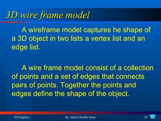 3D wire frame model A wireframe model captures he shape of a 3D object in two lists a vertex list and an edge list. A wire frame model consist of a collection of points and a set of edges that connects pairs of points. Together the points and edges define the shape of the object. 
