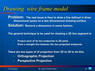 Drawing  wire frame model Problem:  The real issue is How to draw a line defined in three dimensional space on a two dimensional drawing surface. Solution:  Remove a dimension in some fashion. The general technique to be used for drawing a 3D line segment is Project each of its two endpoints to 2D point. Draw a straight line between the two projected endpoints There are two types of of projection from 3D to 2D to do this. Orthographic Projection Perspective Projection 