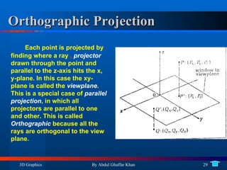 Orthographic Projection Each point is projected by finding where a ray  ,  projector  drawn through the point and parallel to the z-axis hits the x, y-plane. In this case the xy-plane is called the  viewplane . This is a special case of  parallel  projection , in which all projectors are parallel to one and other. This is called  Orthographic  because all the rays are orthogonal to the view plane. 