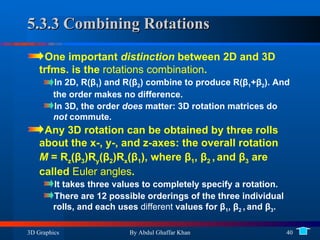 5.3.3 Combining Rotations One important  distinction  between 2D and 3D trfms. is the  rotations combination .  In 2D, R( β 1 ) and R( β 2 ) combine to produce R( β 1 + β 2 ). And the order makes no difference. In 3D, the order  does  matter: 3D rotation matrices do  not  commute. Any 3D rotation can be obtained by three rolls about the x-, y-, and z-axes: the overall rotation  M  = R z ( β 3 )R y ( β 2 )R x ( β 1 ), where  β 1 ,  β 2  ,   and  β 3  are called  Euler angles . It takes three values to completely specify a rotation. There are 12 possible orderings of the three individual rolls, and each uses  different  values for  β 1 ,  β 2  ,   and  β 3 . 