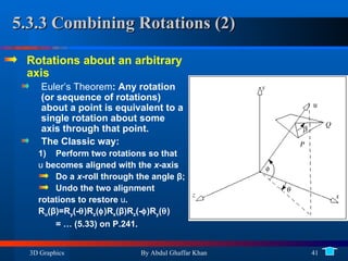 5.3.3 Combining Rotations (2) Rotations about an arbitrary axis Euler’s Theorem : Any rotation (or sequence of rotations) about a point is equivalent to a single rotation about some axis through that point. The Classic way: Perform two rotations so that  u  becomes aligned with the  x -axis Do a  x -roll through the angle  β ; Undo the two alignment rotations to restore  u . R u ( β )=R y (-  )R z (  )R x ( β )R z (-  )R y (  ) = … (5.33) on P.241. 