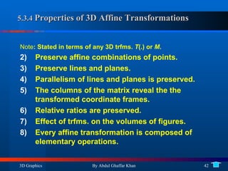5.3.4  Properties of 3D Affine Transformations Note : Stated in terms of any 3D trfms.  T (.) or  M . Preserve affine combinations of points. Preserve lines and planes. Parallelism of lines and planes is preserved. The columns of the matrix reveal the the transformed coordinate frames. Relative ratios are preserved. Effect of trfms. on the volumes of figures. Every affine transformation is composed of elementary operations. 