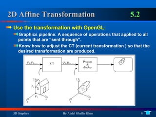 2D Affine Transformation 5.2 Use the transformation with OpenGL: Graphics pipeline: A sequence of operations that applied to all points that are “sent through”. Know how to adjust the CT (current transformation ) so that the desired transformation are produced. 