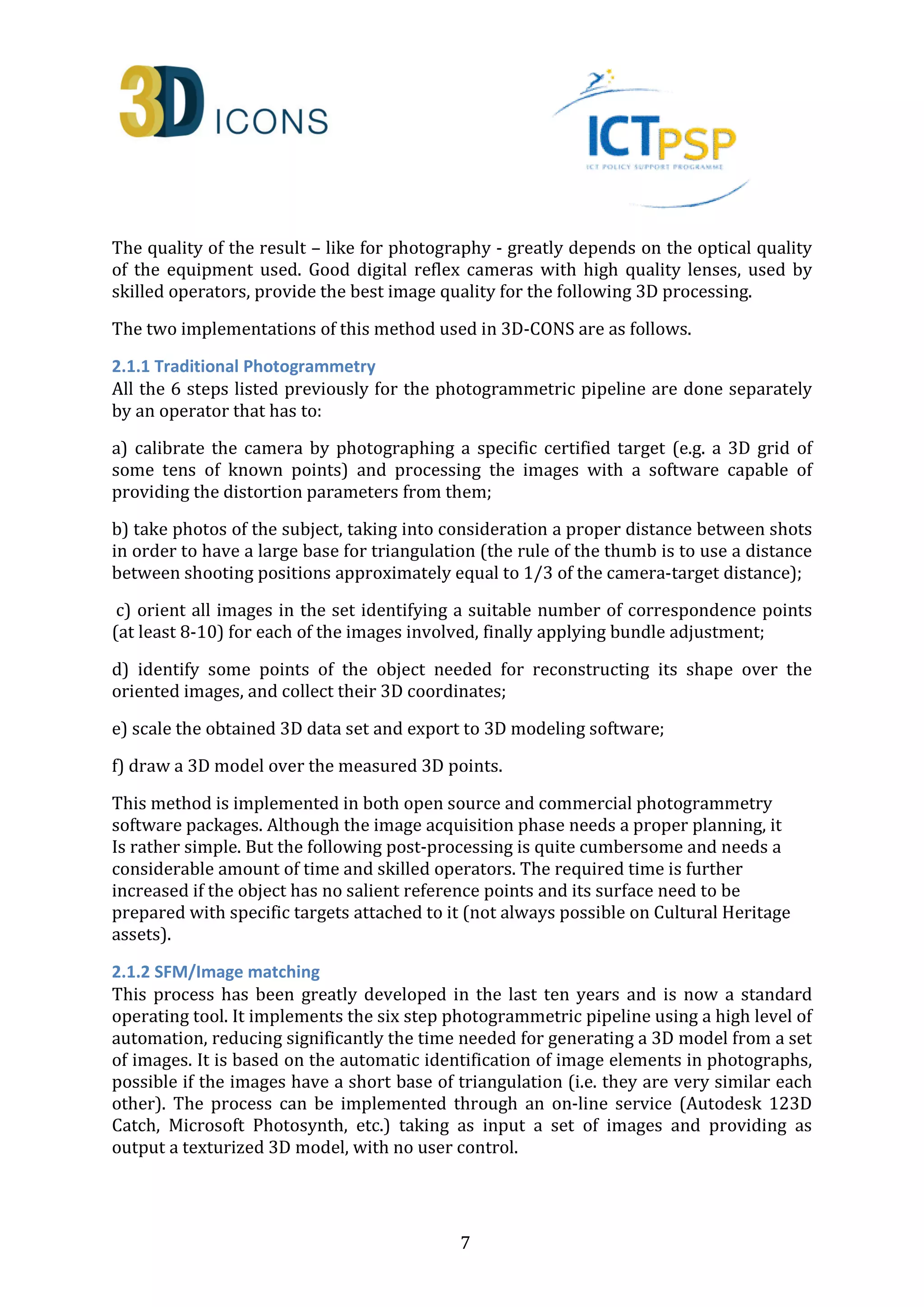 The quality of the result – like for photography - greatly depends on the optical quality 
of the equipment used. Good digital reflex cameras with high quality lenses, used by 
skilled operators, provide the best image quality for the following 3D processing. 
The two implementations of this method used in 3D-CONS are as follows. 
2.1.1 Traditional Photogrammetry 
All the 6 steps listed previously for the photogrammetric pipeline are done separately 
by an operator that has to: 
a) calibrate the camera by photographing a specific certified target (e.g. a 3D grid of 
some tens of known points) and processing the images with a software capable of 
providing the distortion parameters from them; 
b) take photos of the subject, taking into consideration a proper distance between shots 
in order to have a large base for triangulation (the rule of the thumb is to use a distance 
between shooting positions approximately equal to 1/3 of the camera-target distance); 
c) orient all images in the set identifying a suitable number of correspondence points 
(at least 8-10) for each of the images involved, finally applying bundle adjustment; 
d) identify some points of the object needed for reconstructing its shape over the 
oriented images, and collect their 3D coordinates; 
e) scale the obtained 3D data set and export to 3D modeling software; 
f) draw a 3D model over the measured 3D points. 
This method is implemented in both open source and commercial photogrammetry 
software packages. Although the image acquisition phase needs a proper planning, it 
Is rather simple. But the following post-processing is quite cumbersome and needs a 
considerable amount of time and skilled operators. The required time is further 
increased if the object has no salient reference points and its surface need to be 
prepared with specific targets attached to it (not always possible on Cultural Heritage 
assets). 
2.1.2 SFM/Image matching 
This process has been greatly developed in the last ten years and is now a standard 
operating tool. It implements the six step photogrammetric pipeline using a high level of 
automation, reducing significantly the time needed for generating a 3D model from a set 
of images. It is based on the automatic identification of image elements in photographs, 
possible if the images have a short base of triangulation (i.e. they are very similar each 
other). The process can be implemented through an on-line service (Autodesk 123D 
Catch, Microsoft Photosynth, etc.) taking as input a set of images and providing as 
output a texturized 3D model, with no user control. 
7 
 