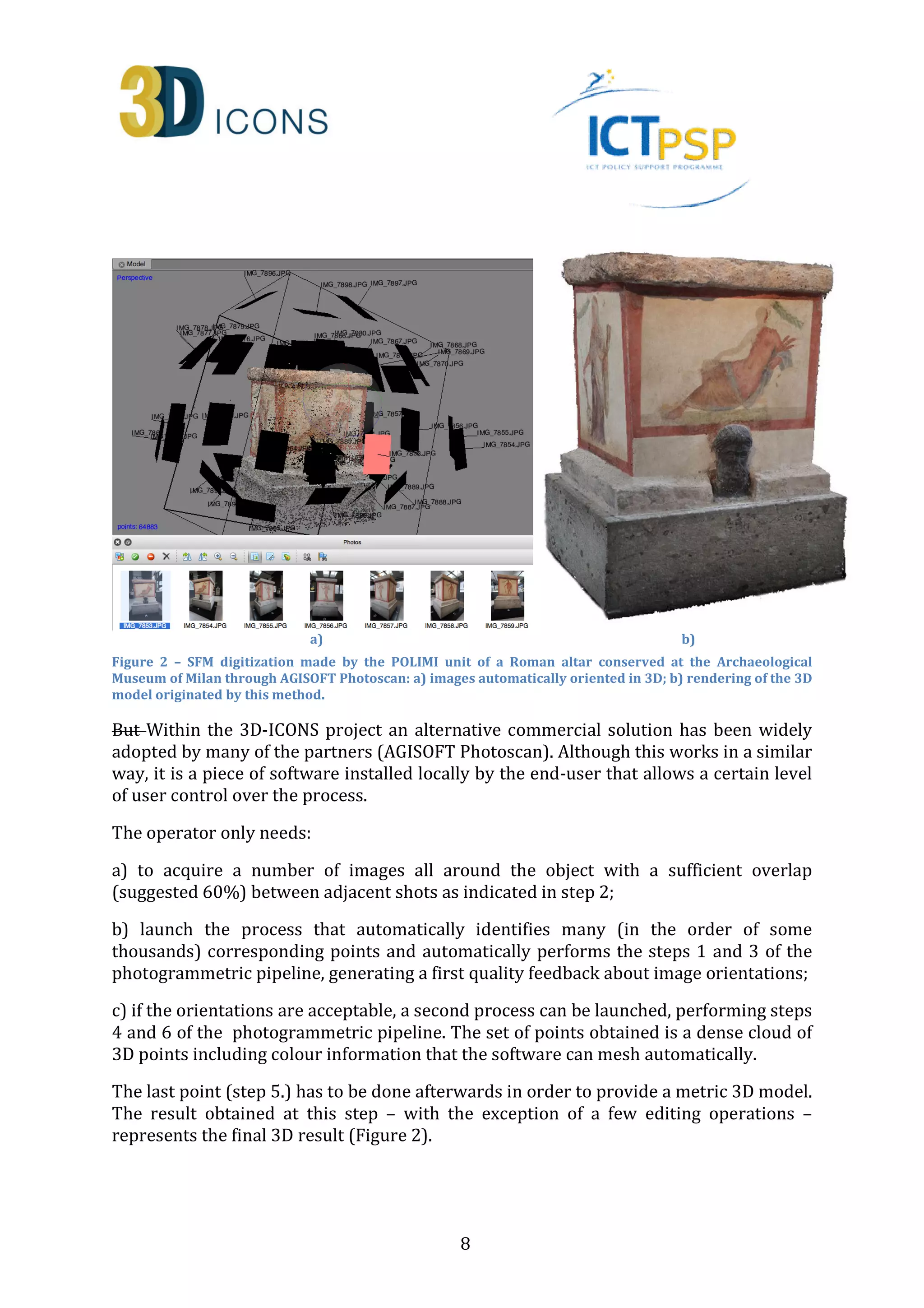 a) b) 
Figure 2 – SFM digitization made by the POLIMI unit of a Roman altar conserved at the Archaeological 
Museum of Milan through AGISOFT Photoscan: a) images automatically oriented in 3D; b) rendering of the 3D 
model originated by this method. 
But Within the 3D-ICONS project an alternative commercial solution has been widely 
adopted by many of the partners (AGISOFT Photoscan). Although this works in a similar 
way, it is a piece of software installed locally by the end-user that allows a certain level 
of user control over the process. 
8 
The operator only needs: 
a) to acquire a number of images all around the object with a sufficient overlap 
(suggested 60%) between adjacent shots as indicated in step 2; 
b) launch the process that automatically identifies many (in the order of some 
thousands) corresponding points and automatically performs the steps 1 and 3 of the 
photogrammetric pipeline, generating a first quality feedback about image orientations; 
c) if the orientations are acceptable, a second process can be launched, performing steps 
4 and 6 of the photogrammetric pipeline. The set of points obtained is a dense cloud of 
3D points including colour information that the software can mesh automatically. 
The last point (step 5.) has to be done afterwards in order to provide a metric 3D model. 
The result obtained at this step – with the exception of a few editing operations – 
represents the final 3D result (Figure 2). 
 