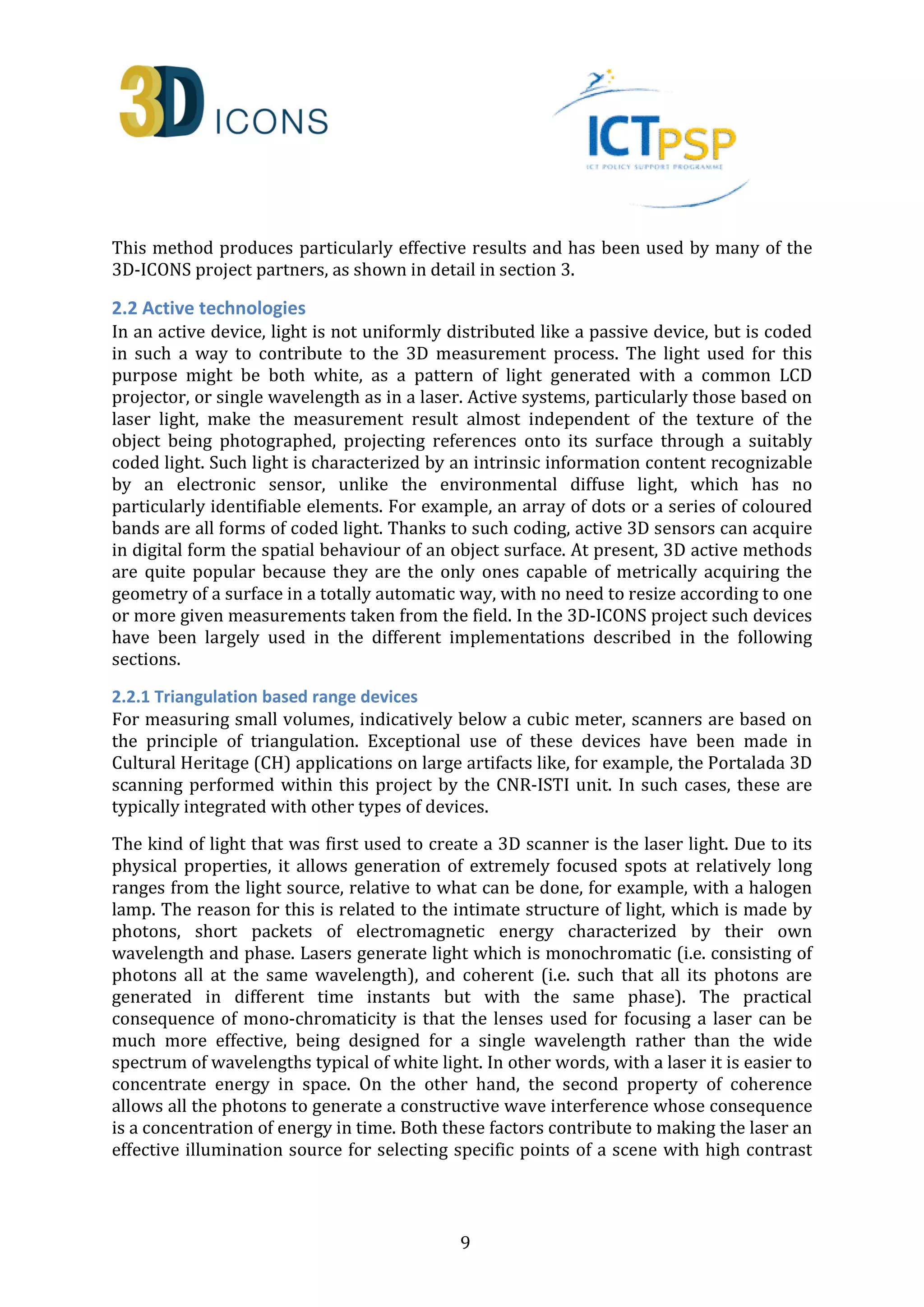 This method produces particularly effective results and has been used by many of the 
3D-ICONS project partners, as shown in detail in section 3. 
2.2 Active technologies 
In an active device, light is not uniformly distributed like a passive device, but is coded 
in such a way to contribute to the 3D measurement process. The light used for this 
purpose might be both white, as a pattern of light generated with a common LCD 
projector, or single wavelength as in a laser. Active systems, particularly those based on 
laser light, make the measurement result almost independent of the texture of the 
object being photographed, projecting references onto its surface through a suitably 
coded light. Such light is characterized by an intrinsic information content recognizable 
by an electronic sensor, unlike the environmental diffuse light, which has no 
particularly identifiable elements. For example, an array of dots or a series of coloured 
bands are all forms of coded light. Thanks to such coding, active 3D sensors can acquire 
in digital form the spatial behaviour of an object surface. At present, 3D active methods 
are quite popular because they are the only ones capable of metrically acquiring the 
geometry of a surface in a totally automatic way, with no need to resize according to one 
or more given measurements taken from the field. In the 3D-ICONS project such devices 
have been largely used in the different implementations described in the following 
sections. 
2.2.1 Triangulation based range devices 
For measuring small volumes, indicatively below a cubic meter, scanners are based on 
the principle of triangulation. Exceptional use of these devices have been made in 
Cultural Heritage (CH) applications on large artifacts like, for example, the Portalada 3D 
scanning performed within this project by the CNR-ISTI unit. In such cases, these are 
typically integrated with other types of devices. 
The kind of light that was first used to create a 3D scanner is the laser light. Due to its 
physical properties, it allows generation of extremely focused spots at relatively long 
ranges from the light source, relative to what can be done, for example, with a halogen 
lamp. The reason for this is related to the intimate structure of light, which is made by 
photons, short packets of electromagnetic energy characterized by their own 
wavelength and phase. Lasers generate light which is monochromatic (i.e. consisting of 
photons all at the same wavelength), and coherent (i.e. such that all its photons are 
generated in different time instants but with the same phase). The practical 
consequence of mono-chromaticity is that the lenses used for focusing a laser can be 
much more effective, being designed for a single wavelength rather than the wide 
spectrum of wavelengths typical of white light. In other words, with a laser it is easier to 
concentrate energy in space. On the other hand, the second property of coherence 
allows all the photons to generate a constructive wave interference whose consequence 
is a concentration of energy in time. Both these factors contribute to making the laser an 
effective illumination source for selecting specific points of a scene with high contrast 
9 
 