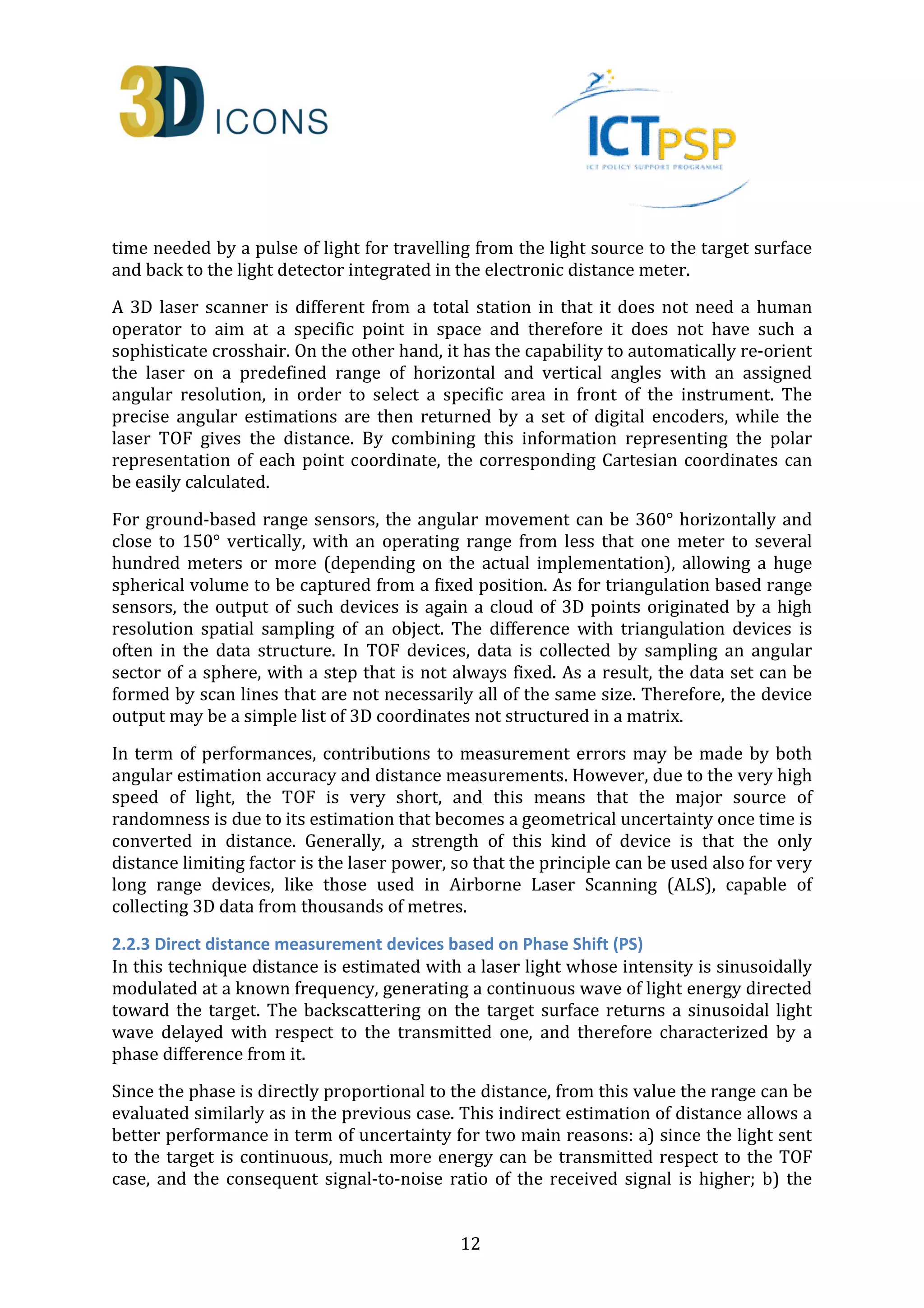 time needed by a pulse of light for travelling from the light source to the target surface 
and back to the light detector integrated in the electronic distance meter. 
A 3D laser scanner is different from a total station in that it does not need a human 
operator to aim at a specific point in space and therefore it does not have such a 
sophisticate crosshair. On the other hand, it has the capability to automatically re-orient 
the laser on a predefined range of horizontal and vertical angles with an assigned 
angular resolution, in order to select a specific area in front of the instrument. The 
precise angular estimations are then returned by a set of digital encoders, while the 
laser TOF gives the distance. By combining this information representing the polar 
representation of each point coordinate, the corresponding Cartesian coordinates can 
be easily calculated. 
For ground-based range sensors, the angular movement can be 360° horizontally and 
close to 150° vertically, with an operating range from less that one meter to several 
hundred meters or more (depending on the actual implementation), allowing a huge 
spherical volume to be captured from a fixed position. As for triangulation based range 
sensors, the output of such devices is again a cloud of 3D points originated by a high 
resolution spatial sampling of an object. The difference with triangulation devices is 
often in the data structure. In TOF devices, data is collected by sampling an angular 
sector of a sphere, with a step that is not always fixed. As a result, the data set can be 
formed by scan lines that are not necessarily all of the same size. Therefore, the device 
output may be a simple list of 3D coordinates not structured in a matrix. 
In term of performances, contributions to measurement errors may be made by both 
angular estimation accuracy and distance measurements. However, due to the very high 
speed of light, the TOF is very short, and this means that the major source of 
randomness is due to its estimation that becomes a geometrical uncertainty once time is 
converted in distance. Generally, a strength of this kind of device is that the only 
distance limiting factor is the laser power, so that the principle can be used also for very 
long range devices, like those used in Airborne Laser Scanning (ALS), capable of 
collecting 3D data from thousands of metres. 
2.2.3 Direct distance measurement devices based on Phase Shift (PS) 
In this technique distance is estimated with a laser light whose intensity is sinusoidally 
modulated at a known frequency, generating a continuous wave of light energy directed 
toward the target. The backscattering on the target surface returns a sinusoidal light 
wave delayed with respect to the transmitted one, and therefore characterized by a 
phase difference from it. 
Since the phase is directly proportional to the distance, from this value the range can be 
evaluated similarly as in the previous case. This indirect estimation of distance allows a 
better performance in term of uncertainty for two main reasons: a) since the light sent 
to the target is continuous, much more energy can be transmitted respect to the TOF 
case, and the consequent signal-to-noise ratio of the received signal is higher; b) the 
12 
 