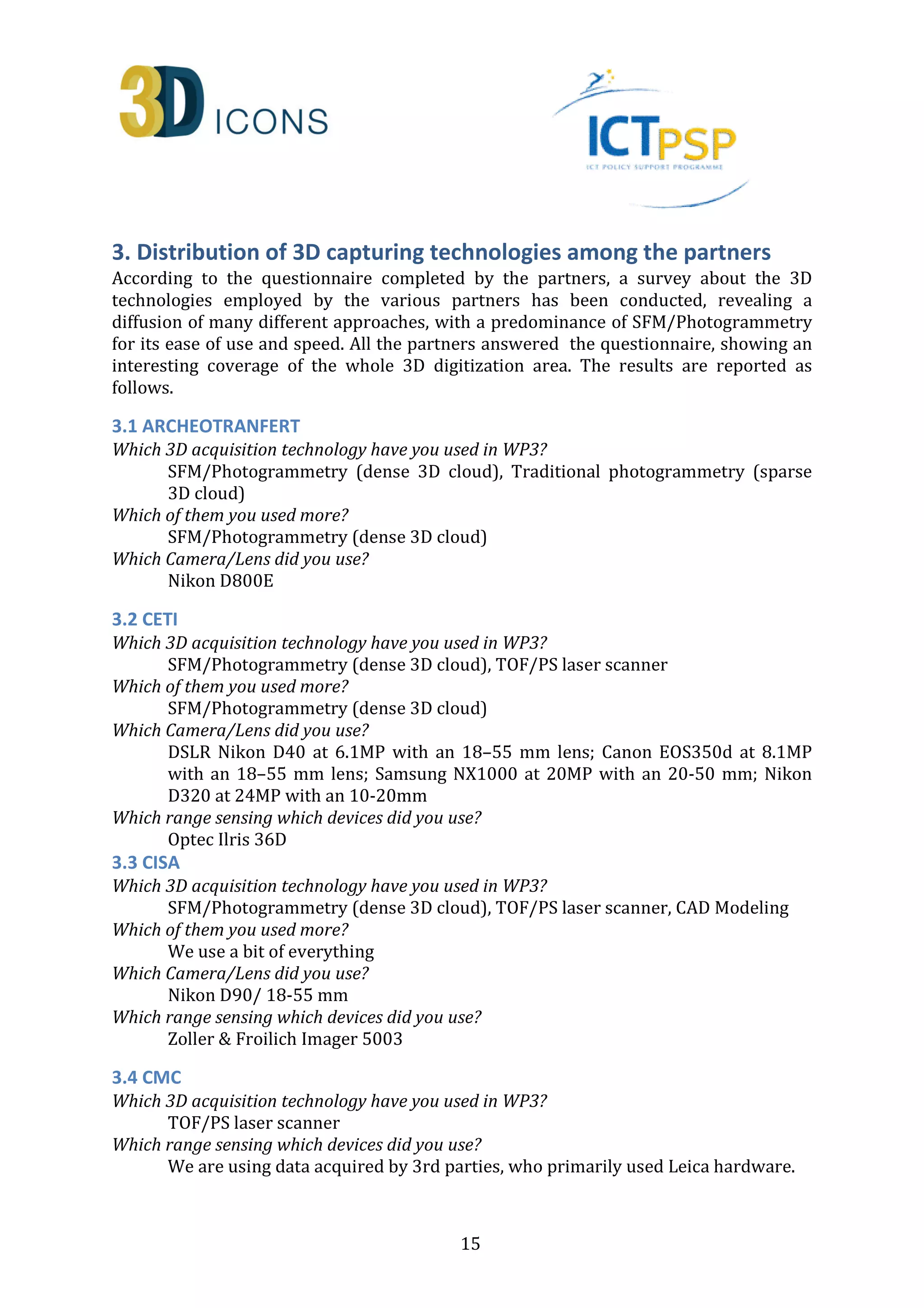 3. Distribution of 3D capturing technologies among the partners 
According to the questionnaire completed by the partners, a survey about the 3D 
technologies employed by the various partners has been conducted, revealing a 
diffusion of many different approaches, with a predominance of SFM/Photogrammetry 
for its ease of use and speed. All the partners answered the questionnaire, showing an 
interesting coverage of the whole 3D digitization area. The results are reported as 
follows. 
3.1 ARCHEOTRANFERT 
Which 3D acquisition technology have you used in WP3? 
SFM/Photogrammetry (dense 3D cloud), Traditional photogrammetry (sparse 
3D cloud) 
15 
Which of them you used more? 
SFM/Photogrammetry (dense 3D cloud) 
Which Camera/Lens did you use? 
Nikon D800E 
3.2 CETI 
Which 3D acquisition technology have you used in WP3? 
SFM/Photogrammetry (dense 3D cloud), TOF/PS laser scanner 
Which of them you used more? 
SFM/Photogrammetry (dense 3D cloud) 
Which Camera/Lens did you use? 
DSLR Nikon D40 at 6.1MP with an 18–55 mm lens; Canon EOS350d at 8.1MP 
with an 18–55 mm lens; Samsung NX1000 at 20MP with an 20-50 mm; Nikon 
D320 at 24MP with an 10-20mm 
Which range sensing which devices did you use? 
Optec Ilris 36D 
3.3 CISA 
Which 3D acquisition technology have you used in WP3? 
SFM/Photogrammetry (dense 3D cloud), TOF/PS laser scanner, CAD Modeling 
Which of them you used more? 
We use a bit of everything 
Which Camera/Lens did you use? 
Nikon D90/ 18-55 mm 
Which range sensing which devices did you use? 
Zoller  Froilich Imager 5003 
3.4 CMC 
Which 3D acquisition technology have you used in WP3? 
TOF/PS laser scanner 
Which range sensing which devices did you use? 
We are using data acquired by 3rd parties, who primarily used Leica hardware. 
 