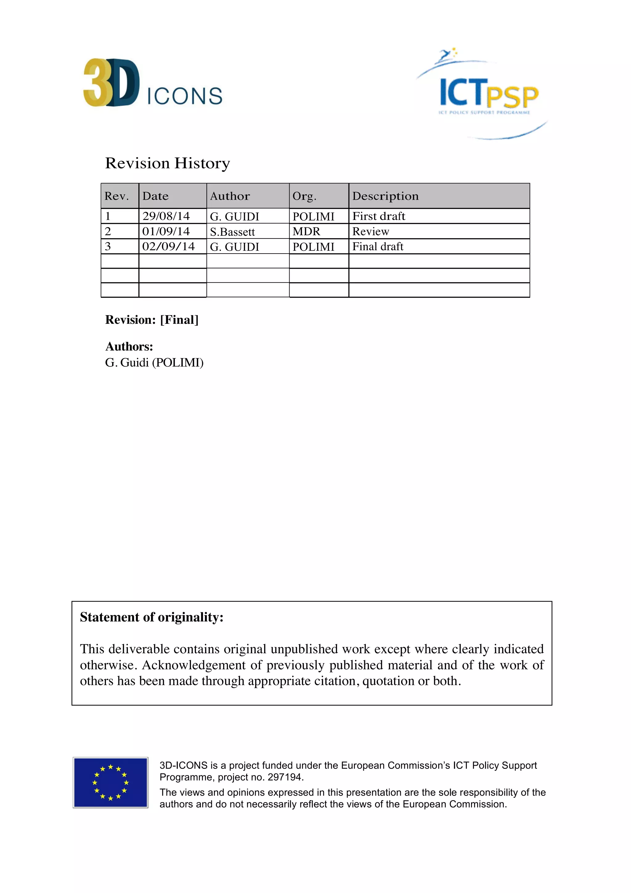 Revision History 
Rev. Date Author Org. Description 
1 29/08/14 G. GUIDI POLIMI First draft 
2 01/09/14 S.Bassett MDR Review 
3 02/09/14 G. GUIDI POLIMI Final draft 
Revision: [Final] 
Authors: 
G. Guidi (POLIMI) 
Statement of originality: 
This deliverable contains original unpublished work except where clearly indicated 
otherwise. Acknowledgement of previously published material and of the work of 
others has been made through appropriate citation, quotation or both. 
3D-ICONS is a project funded under the European Commission’s ICT Policy Support 
Programme, project no. 297194. 
The views and opinions expressed in this presentation are the sole responsibility of the 
authors and do not necessarily reflect the views of the European Commission. 
 