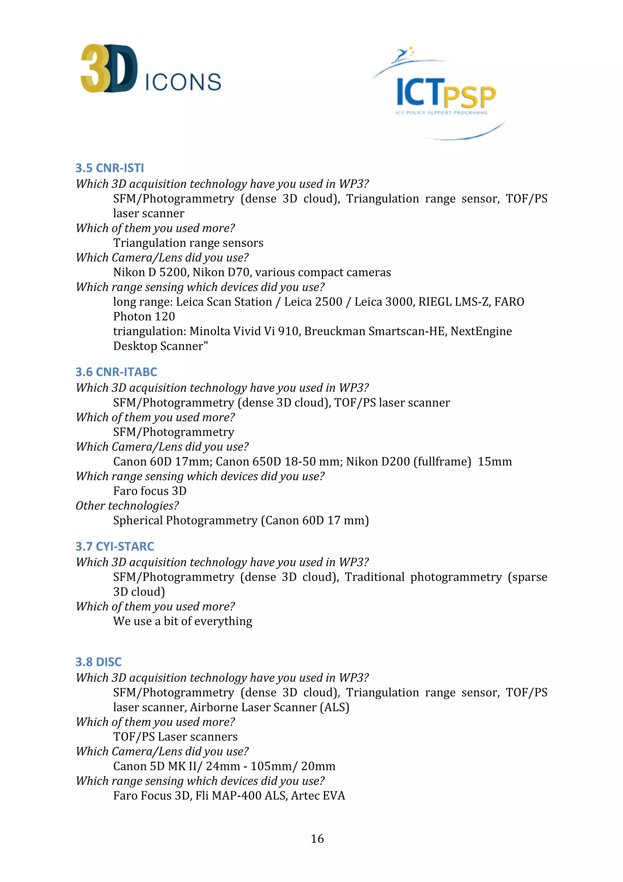 3.5 CNR-ISTI 
Which 3D acquisition technology have you used in WP3? 
SFM/Photogrammetry (dense 3D cloud), Triangulation range sensor, TOF/PS 
laser scanner 
16 
Which of them you used more? 
Triangulation range sensors 
Which Camera/Lens did you use? 
Nikon D 5200, Nikon D70, various compact cameras 
Which range sensing which devices did you use? 
long range: Leica Scan Station / Leica 2500 / Leica 3000, RIEGL LMS-Z, FARO 
Photon 120 
triangulation: Minolta Vivid Vi 910, Breuckman Smartscan-HE, NextEngine 
Desktop Scanner 
3.6 CNR-ITABC 
Which 3D acquisition technology have you used in WP3? 
SFM/Photogrammetry (dense 3D cloud), TOF/PS laser scanner 
Which of them you used more? 
SFM/Photogrammetry 
Which Camera/Lens did you use? 
Canon 60D 17mm; Canon 650D 18-50 mm; Nikon D200 (fullframe) 15mm 
Which range sensing which devices did you use? 
Faro focus 3D 
Other technologies? 
Spherical Photogrammetry (Canon 60D 17 mm) 
3.7 CYI-STARC 
Which 3D acquisition technology have you used in WP3? 
SFM/Photogrammetry (dense 3D cloud), Traditional photogrammetry (sparse 
3D cloud) 
Which of them you used more? 
We use a bit of everything 
3.8 DISC 
Which 3D acquisition technology have you used in WP3? 
SFM/Photogrammetry (dense 3D cloud), Triangulation range sensor, TOF/PS 
laser scanner, Airborne Laser Scanner (ALS) 
Which of them you used more? 
TOF/PS Laser scanners 
Which Camera/Lens did you use? 
Canon 5D MK II/ 24mm - 105mm/ 20mm 
Which range sensing which devices did you use? 
Faro Focus 3D, Fli MAP-400 ALS, Artec EVA 
 