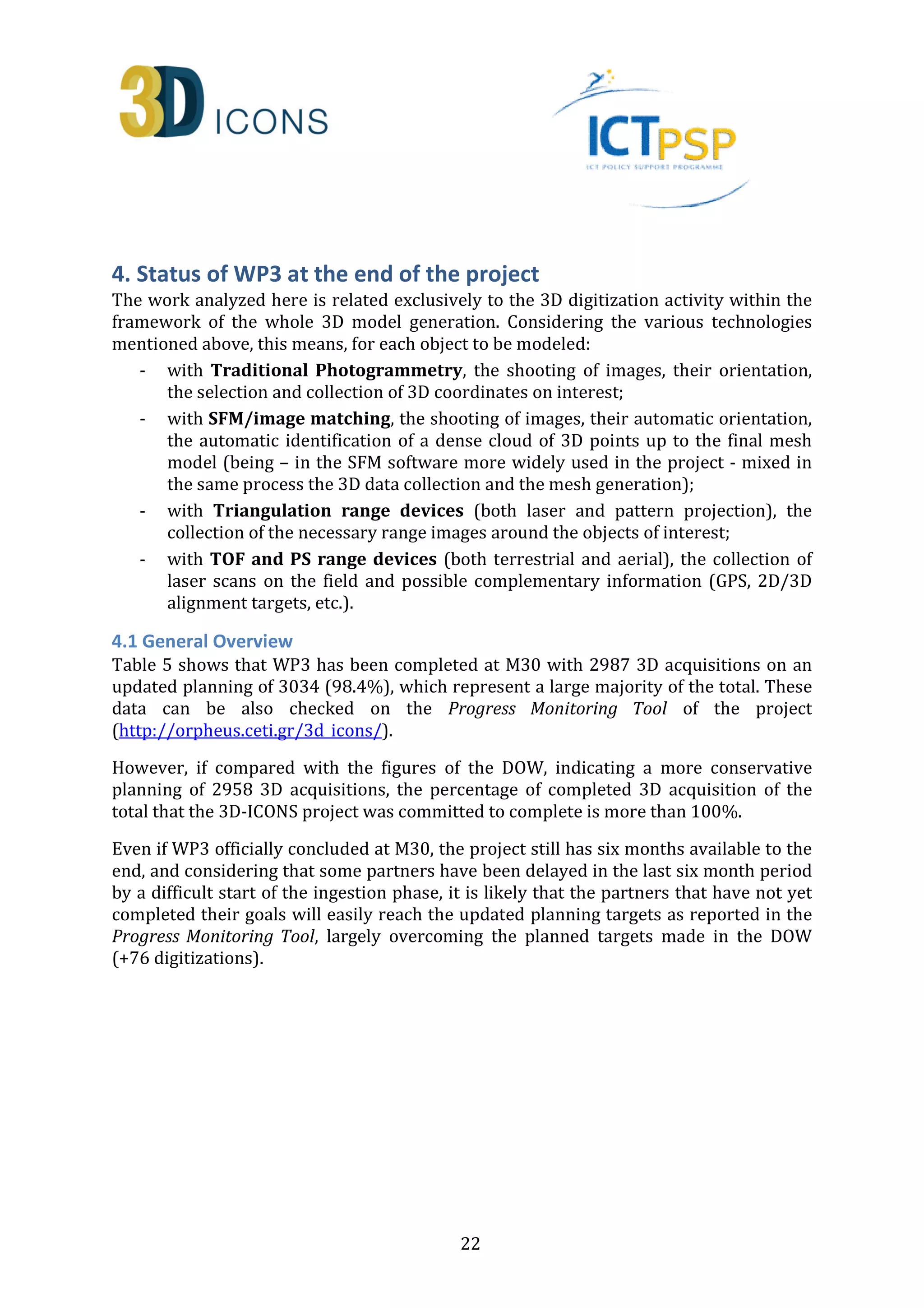4. Status of WP3 at the end of the project 
The work analyzed here is related exclusively to the 3D digitization activity within the 
framework of the whole 3D model generation. Considering the various technologies 
mentioned above, this means, for each object to be modeled: 
- with Traditional Photogrammetry, the shooting of images, their orientation, 
the selection and collection of 3D coordinates on interest; 
- with SFM/image matching, the shooting of images, their automatic orientation, 
the automatic identification of a dense cloud of 3D points up to the final mesh 
model (being – in the SFM software more widely used in the project - mixed in 
the same process the 3D data collection and the mesh generation); 
- with Triangulation range devices (both laser and pattern projection), the 
collection of the necessary range images around the objects of interest; 
- with TOF and PS range devices (both terrestrial and aerial), the collection of 
laser scans on the field and possible complementary information (GPS, 2D/3D 
alignment targets, etc.). 
4.1 General Overview 
Table 5 shows that WP3 has been completed at M30 with 2987 3D acquisitions on an 
updated planning of 3034 (98.4%), which represent a large majority of the total. These 
data can be also checked on the Progress Monitoring Tool of the project 
(http://orpheus.ceti.gr/3d_icons/). 
However, if compared with the figures of the DOW, indicating a more conservative 
planning of 2958 3D acquisitions, the percentage of completed 3D acquisition of the 
total that the 3D-ICONS project was committed to complete is more than 100%. 
Even if WP3 officially concluded at M30, the project still has six months available to the 
end, and considering that some partners have been delayed in the last six month period 
by a difficult start of the ingestion phase, it is likely that the partners that have not yet 
completed their goals will easily reach the updated planning targets as reported in the 
Progress Monitoring Tool, largely overcoming the planned targets made in the DOW 
(+76 digitizations). 
22 
 