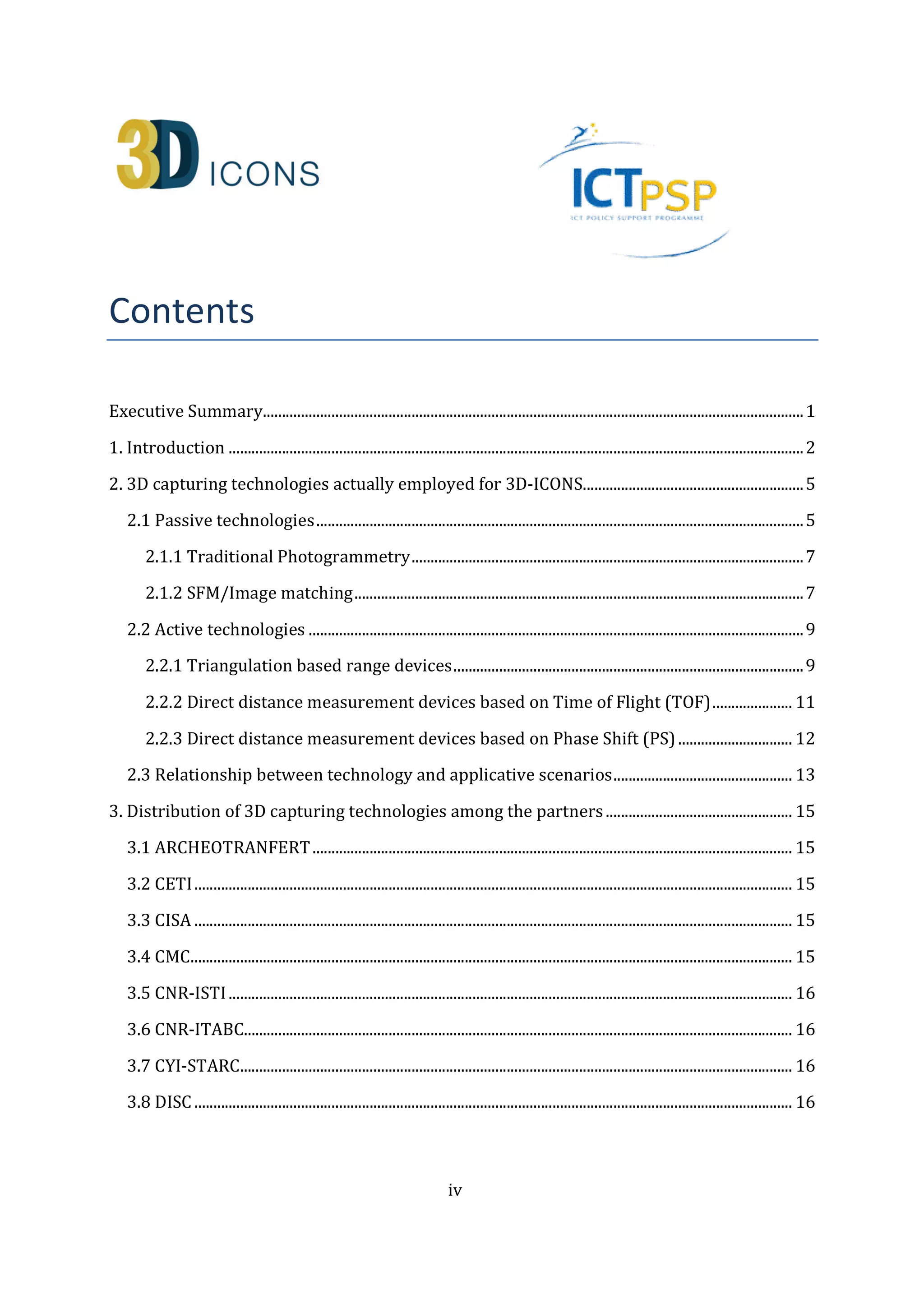 iv 
Contents 
Executive Summary.............................................................................................................................................. 1 
1. Introduction ....................................................................................................................................................... 2 
2. 3D capturing technologies actually employed for 3D-ICONS.......................................................... 5 
2.1 Passive technologies ................................................................................................................................ 5 
2.1.1 Traditional Photogrammetry ....................................................................................................... 7 
2.1.2 SFM/Image matching ...................................................................................................................... 7 
2.2 Active technologies .................................................................................................................................. 9 
2.2.1 Triangulation based range devices ............................................................................................ 9 
2.2.2 Direct distance measurement devices based on Time of Flight (TOF) ..................... 11 
2.2.3 Direct distance measurement devices based on Phase Shift (PS) .............................. 12 
2.3 Relationship between technology and applicative scenarios ............................................... 13 
3. Distribution of 3D capturing technologies among the partners ................................................. 15 
3.1 ARCHEOTRANFERT .............................................................................................................................. 15 
3.2 CETI ............................................................................................................................................................. 15 
3.3 CISA ............................................................................................................................................................. 15 
3.4 CMC .............................................................................................................................................................. 15 
3.5 CNR-ISTI .................................................................................................................................................... 16 
3.6 CNR-ITABC................................................................................................................................................ 16 
3.7 CYI-STARC ................................................................................................................................................. 16 
3.8 DISC ............................................................................................................................................................. 16 
 
