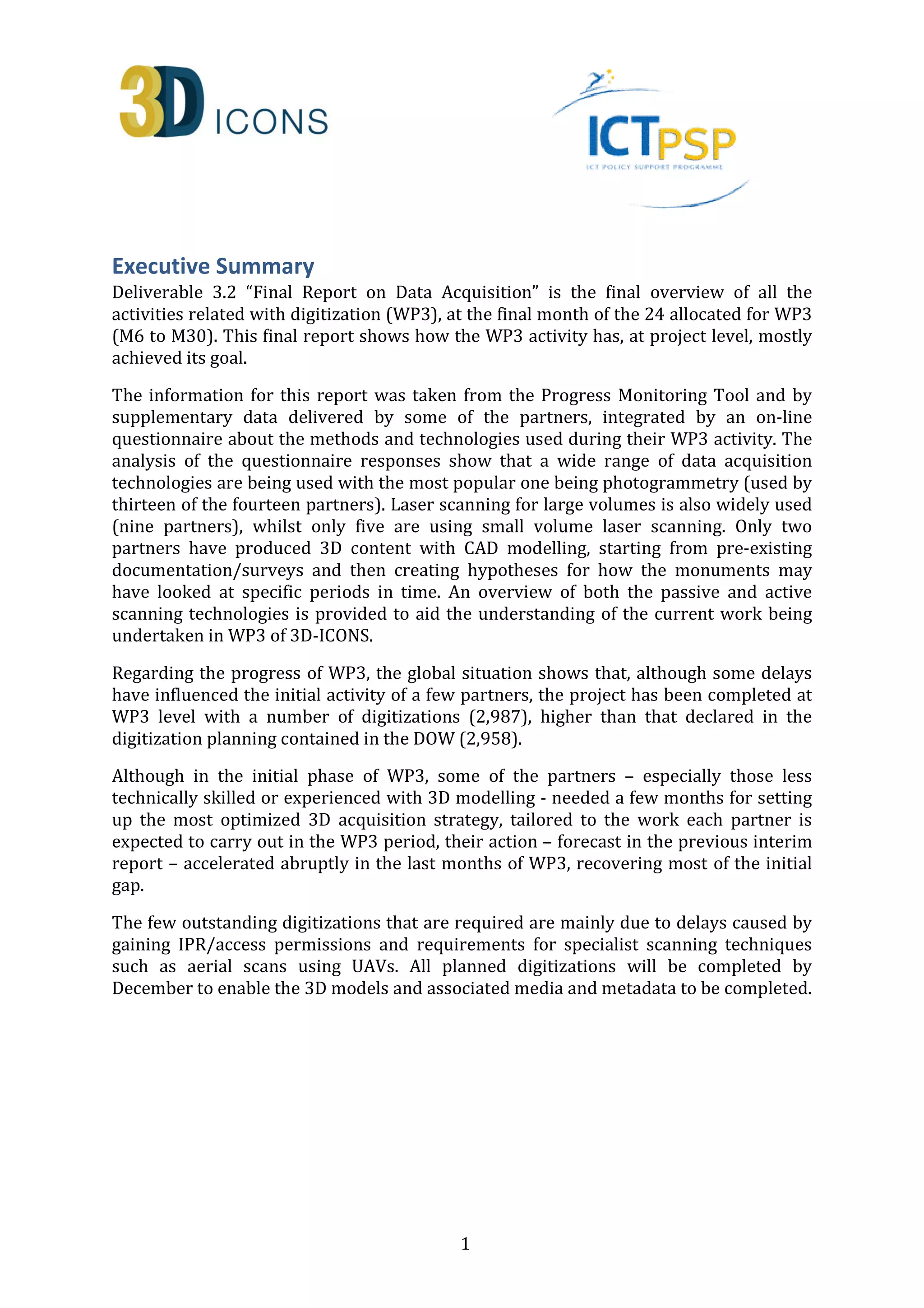 Executive Summary 
Deliverable 3.2 “Final Report on Data Acquisition” is the final overview of all the 
activities related with digitization (WP3), at the final month of the 24 allocated for WP3 
(M6 to M30). This final report shows how the WP3 activity has, at project level, mostly 
achieved its goal. 
The information for this report was taken from the Progress Monitoring Tool and by 
supplementary data delivered by some of the partners, integrated by an on-line 
questionnaire about the methods and technologies used during their WP3 activity. The 
analysis of the questionnaire responses show that a wide range of data acquisition 
technologies are being used with the most popular one being photogrammetry (used by 
thirteen of the fourteen partners). Laser scanning for large volumes is also widely used 
(nine partners), whilst only five are using small volume laser scanning. Only two 
partners have produced 3D content with CAD modelling, starting from pre-existing 
documentation/surveys and then creating hypotheses for how the monuments may 
have looked at specific periods in time. An overview of both the passive and active 
scanning technologies is provided to aid the understanding of the current work being 
undertaken in WP3 of 3D-ICONS. 
Regarding the progress of WP3, the global situation shows that, although some delays 
have influenced the initial activity of a few partners, the project has been completed at 
WP3 level with a number of digitizations (2,987), higher than that declared in the 
digitization planning contained in the DOW (2,958). 
Although in the initial phase of WP3, some of the partners – especially those less 
technically skilled or experienced with 3D modelling - needed a few months for setting 
up the most optimized 3D acquisition strategy, tailored to the work each partner is 
expected to carry out in the WP3 period, their action – forecast in the previous interim 
report – accelerated abruptly in the last months of WP3, recovering most of the initial 
gap. 
The few outstanding digitizations that are required are mainly due to delays caused by 
gaining IPR/access permissions and requirements for specialist scanning techniques 
such as aerial scans using UAVs. All planned digitizations will be completed by 
December to enable the 3D models and associated media and metadata to be completed. 
1 
 