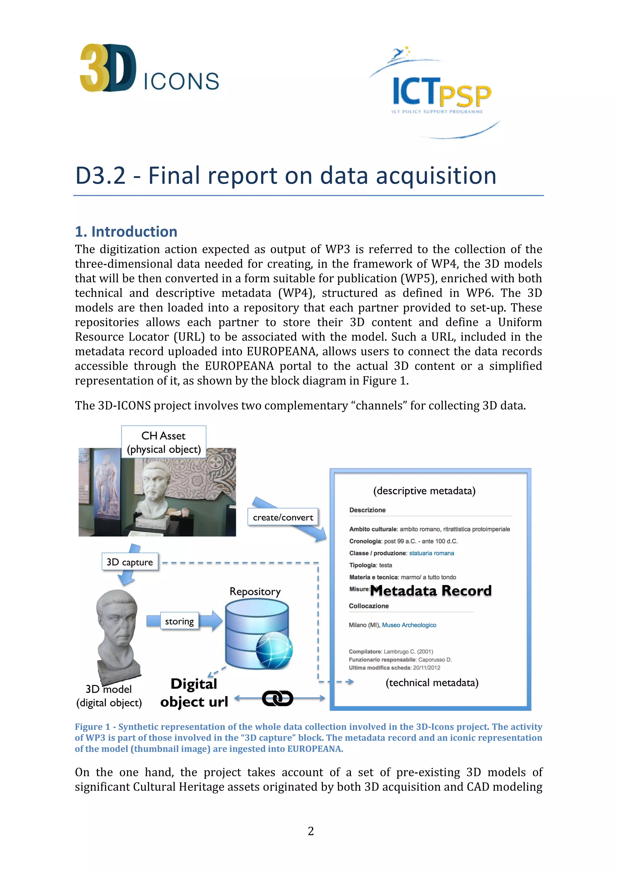 -
 
1. Introduction 
The digitization action expected as output of WP3 is referred to the collection of the 
three-dimensional data needed for creating, in the framework of WP4, the 3D models 
that will be then converted in a form suitable for publication (WP5), enriched with both 
technical and descriptive metadata (WP4), structured as defined in WP6. The 3D 
models are then loaded into a repository that each partner provided to set-up. These 
repositories allows each partner to store their 3D content and define a Uniform 
Resource Locator (URL) to be associated with the model. Such a URL, included in the 
metadata record uploaded into EUROPEANA, allows users to connect the data records 
accessible through the EUROPEANA portal to the actual 3D content or a simplified 
representation of it, as shown by the block diagram in Figure 1. 
The 3D-ICONS project involves two complementary “channels” for collecting 3D data. 
Figure 1 - Synthetic representation of the whole data collection involved in the 3D-Icons project. The activity 
of WP3 is part of those involved in the “3D capture” block. The metadata record and an iconic representation 
of the model (thumbnail image) are ingested into EUROPEANA. 
On the one hand, the project takes account of a set of pre-existing 3D models of 
significant Cultural Heritage assets originated by both 3D acquisition and CAD modeling 
2 
 