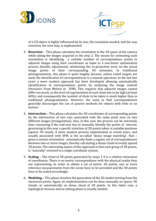 of a CH object is highly influenced by its size, the resolution needed, and the way 
resection, the next step, is implemented. 
3. Resection - This phase calculates the orientation in the 3D space of the camera 
while taking the images acquired in the step 2. The means for estimating such 
orientation is identifying a suitable number of correspondence points in 
adjacent images using their coordinates as input to a non-linear optimization 
process (bundle adjustment), minimizing the re-projection error on the actual 
image points of their corresponding 3D estimates. In traditional 
photogrammetry, this phase is quite lengthy because, unless coded targets are 
used, the identification of correspondences is a manual operation. In the last few 
years a more modern approach has been developed, allowing automatically 
identification of correspondence points by analyzing the image content 
(Structure From Motion or SFM). This requires that adjacent images cannot 
differ too much, so the level of superposition of such shots has to be high (at least 
60%), and consequently the number of shots to be taken is much higher than in 
traditional photogrammetry. However, the need to find correspondences 
generally discourages the use of passive methods for objects with little or no 
texture. 
4. Intersection – This phase calculates the 3D coordinates of corresponding points 
by the intersection of two rays associated with the same point seen on two 
different images (triangulation). Also, in this case, the process can be extremely 
time consuming if the end-user has to manually identify the points of interest, 
generating in this way a specific selection of 3D points taken in suitable positions 
(sparse 3D cloud). A more modern process implemented in recent years, and 
usually associated with SFM, is the so-called “dense image matching”, that – 
given a certain orientation - automatically finds a regular set of correspondences 
between two or more images, thereby calculating a dense cloud of evenly spaced 
3D points. The interesting aspect of this approach is that each group of 3D points, 
is “naturally” oriented in a single coordinate system; 
5. Scaling – The cloud of 3D points generated by steps 1-4 is a relative estimation 
of coordinates. There is no metric correspondence with the physical reality they 
are representing. In order to obtain a set of metric 3D points, one or more 
reference measurements from the scene have to be provided and the 3D points 
have to be scaled accordingly; 
6. Modeling – This phase involves the generation of the 3D model starting from the 
measured points. Again, its implementation can be done manually on sparse 3D 
clouds, or automatically on dense cloud of 3D points. In this latter case, a 
topological revision and an editing phase is usually needed. 
6 
 