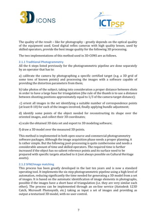 The quality of the result – like for photography - greatly depends on the optical quality 
of the equipment used. Good digital reflex cameras with high quality lenses, used by 
skilled operators, provide the best image quality for the following 3D processing. 
The two implementations of this method used in 3D-CONS are as follows. 
2.1.1 Traditional Photogrammetry 
All the 6 steps listed previously for the photogrammetric pipeline are done separately 
by an operator that has to: 
a) calibrate the camera by photographing a specific certified target (e.g. a 3D grid of 
some tens of known points) and processing the images with a software capable of 
providing the distortion parameters from them; 
b) take photos of the subject, taking into consideration a proper distance between shots 
in order to have a large base for triangulation (the rule of the thumb is to use a distance 
between shooting positions approximately equal to 1/3 of the camera-target distance); 
c) orient all images in the set identifying a suitable number of correspondence points 
(at least 8-10) for each of the images involved, finally applying bundle adjustment; 
d) identify some points of the object needed for reconstructing its shape over the 
oriented images, and collect their 3D coordinates; 
e) scale the obtained 3D data set and export to 3D modeling software; 
f) draw a 3D model over the measured 3D points. 
This method is implemented in both open source and commercial photogrammetry 
software packages. Although the image acquisition phase needs a proper planning, it 
Is rather simple. But the following post-processing is quite cumbersome and needs a 
considerable amount of time and skilled operators. The required time is further 
increased if the object has no salient reference points and its surface need to be 
prepared with specific targets attached to it (not always possible on Cultural Heritage 
assets). 
2.1.2 SFM/Image matching 
This process has been greatly developed in the last ten years and is now a standard 
operating tool. It implements the six step photogrammetric pipeline using a high level of 
automation, reducing significantly the time needed for generating a 3D model from a set 
of images. It is based on the automatic identification of image elements in photographs, 
possible if the images have a short base of triangulation (i.e. they are very similar each 
other). The process can be implemented through an on-line service (Autodesk 123D 
Catch, Microsoft Photosynth, etc.) taking as input a set of images and providing as 
output a texturized 3D model, with no user control. 
7 
 