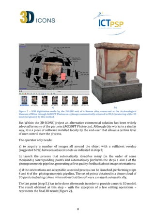 a) b) 
Figure 2 – SFM digitization made by the POLIMI unit of a Roman altar conserved at the Archaeological 
Museum of Milan through AGISOFT Photoscan: a) images automatically oriented in 3D; b) rendering of the 3D 
model originated by this method. 
But Within the 3D-ICONS project an alternative commercial solution has been widely 
adopted by many of the partners (AGISOFT Photoscan). Although this works in a similar 
way, it is a piece of software installed locally by the end-user that allows a certain level 
of user control over the process. 
8 
The operator only needs: 
a) to acquire a number of images all around the object with a sufficient overlap 
(suggested 60%) between adjacent shots as indicated in step 2; 
b) launch the process that automatically identifies many (in the order of some 
thousands) corresponding points and automatically performs the steps 1 and 3 of the 
photogrammetric pipeline, generating a first quality feedback about image orientations; 
c) if the orientations are acceptable, a second process can be launched, performing steps 
4 and 6 of the photogrammetric pipeline. The set of points obtained is a dense cloud of 
3D points including colour information that the software can mesh automatically. 
The last point (step 5.) has to be done afterwards in order to provide a metric 3D model. 
The result obtained at this step – with the exception of a few editing operations – 
represents the final 3D result (Figure 2). 
 