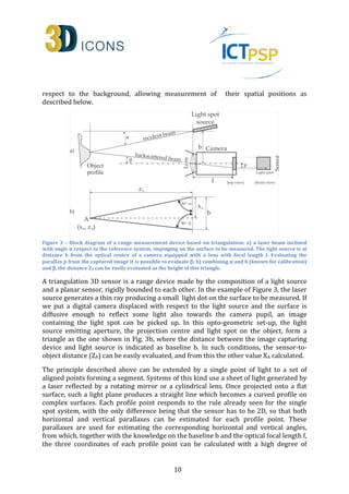 respect to the background, allowing measurement of their spatial positions as 
described below. 
Figure 3 – Block diagram of a range measurement device based on triangulation: a) a laser beam inclined 
with angle α respect to the reference system, impinging on the surface to be measured. The light source is at 
distance b from the optical centre of a camera equipped with a lens with focal length f. Evaluating the 
parallax p from the captured image it is possible to evaluate b; b) combining a and b (known for calibration) 
and b, the distance ZA can be easily evaluated as the height of this triangle. 
A triangulation 3D sensor is a range device made by the composition of a light source 
and a planar sensor, rigidly bounded to each other. In the example of Figure 3, the laser 
source generates a thin ray producing a small light dot on the surface to be measured. If 
we put a digital camera displaced with respect to the light source and the surface is 
diffusive enough to reflect some light also towards the camera pupil, an image 
containing the light spot can be picked up. In this opto-geometric set-up, the light 
source emitting aperture, the projection centre and light spot on the object, form a 
triangle as the one shown in Fig. 3b, where the distance between the image capturing 
device and light source is indicated as baseline b. In such conditions, the sensor-to-object 
distance (ZA) can be easily evaluated, and from this the other value XA calculated. 
The principle described above can be extended by a single point of light to a set of 
aligned points forming a segment. Systems of this kind use a sheet of light generated by 
a laser reflected by a rotating mirror or a cylindrical lens. Once projected onto a flat 
surface, such a light plane produces a straight line which becomes a curved profile on 
complex surfaces. Each profile point responds to the rule already seen for the single 
spot system, with the only difference being that the sensor has to be 2D, so that both 
horizontal and vertical parallaxes can be estimated for each profile point. These 
parallaxes are used for estimating the corresponding horizontal and vertical angles, 
from which, together with the knowledge on the baseline b and the optical focal length f, 
the three coordinates of each profile point can be calculated with a high degree of 
10 
 