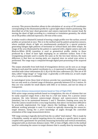 accuracy. This process therefore allows to the calculation of an array of 3D coordinates 
corresponding to the illuminated profile for a given light-object relative positioning. The 
described set of the laser sheet generator and camera represent the scanner head. By 
moving the sheet of light according to a rotational or translation geometry, the whole 
set of 3D profiles collected represent a 3D view of the scene. 
A similar result is obtained if, instead of moving a single profile over the surface, several 
profiles are projected at once. This is in the method used by pattern projection sensors, 
where multiple sheets of light are simultaneously produced by a special projector 
generating halogen light patterns of horizontal or vertical black and white stripes. An 
image of the area illuminated by the pattern is captured with a digital camera and each 
Black-to-White (B-W) transition is used as geometrical profile, similar to those 
produced by a sheet of laser light impinging on an unknown surface. Even if the 
triangulating principle used is exactly the same as for the two laser devices, the main 
difference is that here no moving parts are required since no actual scan action is 
performed. The range map is computed through digital post-processing of the acquired 
image. 
The output attainable from both kind of triangulation devices can be seen as an image 
having in each pixel the spatial coordinates (x, y, z) expressed in millimetres, optionally 
enriched with colour information (R, G, B) or by the laser reflectance (Y). This set of 3D 
data, called “range image” or “range map”, is generally a 2.5D entity (i.e. at each couple 
of x, y values, only one z is defined). 
In metrological terms these kind of devices provide low uncertainty (below 0.1 mm), 
but can only work in a limited range of distances, generally between 0.5 to 2 metres. So 
they are very suitable for small objects with little or no texture, and not too shiny or 
transparent. 
2.2.2 Direct distance measurement devices based on Time of Flight (TOF) 
With active range sensing methods based on triangulation, the size of volumes that can 
be easily acquired ranges from a shoe box to a full size statue. For a precise sensor 
response, the ratio between camera-target distance and camera-source distance 
(baseline), has to be maintained between 1 and 5. Therefore, framing areas very far 
from the camera would involve a very large baseline, that above 1m becomes difficult to 
be practically implemented. For larger objects like buildings, bridges or castles, a 
different working principle is used. It is based on optically measuring the sensor-to-target 
distance, having the a priori knowledge of angles through the controlled 
orientation of the range measurement device. 
TOF range sensing is logically derived from the so-called “total station”. This is made by 
a theodolite, namely an optical targeting device for aiming at a specific point in space, 
coupled with a goniometer for precisely measuring horizontal and vertical orientations, 
integrated with an electronic distance meter. TOF, or time of flight, refers to the method 
used for estimating the sensor-to-target distance that is usually done by measuring the 
11 
 