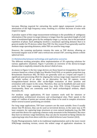 low-pass filtering required for extracting the useful signal component involves an 
attenuation of the high frequency noise, resulting in a further decrease of noise with 
respect to signal. 
A peculiar aspect of this range measurement technique is the possibility of ambiguous 
information if the sensor-to-target distance is longer than the equivalent length of a full 
wave of modulated light, given by the ambiguity range ramb=pc/w0, due to the periodical 
repetition of phase. Such ambiguity involves a maximum operating distance that is in 
general smaller for PS devices rather than TOF. For this reason PS are generally used for 
medium range operating distances, while TOF are used for long range. 
However, the scanning mechanism remains the same as TOF devices, allowing an 
horizontal angular scan of 360° and a vertical one around 150°, covering almost a whole 
spherical view. 
2.3 Relationship between technology and applicative scenarios 
The different working principles allow implementation of 3D capturing solutions for 
various applicative situations. Figure 4 provides an overview of the device-to-target 
distance that is implicitly related to the device’s field of view. 
As shown in Figure 4, the low range devices are those based on triangulation, like laser 
scanners based on a sheet of light (e.g. Minolta Vivid 910), or on pattern projection (e.g. 
Breuckmann Smartscan HE). All these are generally used on a tripod and require a 
significant post-processing effort for aligning the various range maps required to cover 
the whole surface of an object. As an alternative for fast 3D capture, recent 
triangulation-based devices offer on-the-flight evaluation of their position and 
orientation with respect to the scene. Therefore, they can be handheld and used more 
easily for fairly larger scanning volumes (e.g. Artec EVA; Z-Corp Z-Scanner 800). 
Consequently, these are commonly used for small archaeological artifacts, object 
museums, etc. 
For medium range applications, PS laser scanners work well for interiors or 
small/medium architectural structures and archaeological sites. Their speed, in the 
range of 1 million of points per second, allows them to be used in complex structures 
where several scanner positioning are needed. 
For long range applications, TOF laser scanners are the most suitable. Even if usually 
slower that PS devices, they can be used as terrestrial devices, in the same way as PS 
laser scanners, for capturing large structures or even natural landmarks (e.g. the FBK 
unit used this device for capturing a famous rocky mountain in the Dolomites). But since 
they have no intrinsic range limitations, they can also be mounted on flying vehicles for 
capturing large sites from above with the so-called Airborne Laser Scanner (ALS). 
Finally Photogrammetry, both in its traditional implementation and in the more recent 
SFM/image matching version, covers the widest range of applicative situations. In 
13 
 