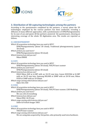 3. Distribution of 3D capturing technologies among the partners 
According to the questionnaire completed by the partners, a survey about the 3D 
technologies employed by the various partners has been conducted, revealing a 
diffusion of many different approaches, with a predominance of SFM/Photogrammetry 
for its ease of use and speed. All the partners answered the questionnaire, showing an 
interesting coverage of the whole 3D digitization area. The results are reported as 
follows. 
3.1 ARCHEOTRANFERT 
Which 3D acquisition technology have you used in WP3? 
SFM/Photogrammetry (dense 3D cloud), Traditional photogrammetry (sparse 
3D cloud) 
15 
Which of them you used more? 
SFM/Photogrammetry (dense 3D cloud) 
Which Camera/Lens did you use? 
Nikon D800E 
3.2 CETI 
Which 3D acquisition technology have you used in WP3? 
SFM/Photogrammetry (dense 3D cloud), TOF/PS laser scanner 
Which of them you used more? 
SFM/Photogrammetry (dense 3D cloud) 
Which Camera/Lens did you use? 
DSLR Nikon D40 at 6.1MP with an 18–55 mm lens; Canon EOS350d at 8.1MP 
with an 18–55 mm lens; Samsung NX1000 at 20MP with an 20-50 mm; Nikon 
D320 at 24MP with an 10-20mm 
Which range sensing which devices did you use? 
Optec Ilris 36D 
3.3 CISA 
Which 3D acquisition technology have you used in WP3? 
SFM/Photogrammetry (dense 3D cloud), TOF/PS laser scanner, CAD Modeling 
Which of them you used more? 
We use a bit of everything 
Which Camera/Lens did you use? 
Nikon D90/ 18-55 mm 
Which range sensing which devices did you use? 
Zoller  Froilich Imager 5003 
3.4 CMC 
Which 3D acquisition technology have you used in WP3? 
TOF/PS laser scanner 
Which range sensing which devices did you use? 
We are using data acquired by 3rd parties, who primarily used Leica hardware. 
 